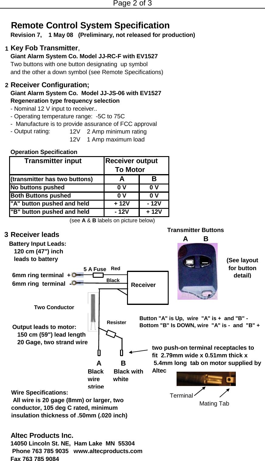 Page 2 of 3 Remote Control System SpecificationRevision 7,    1 May 08   (Preliminary, not released for production)1Key Fob Transmitter,Giant Alarm System Co. Model JJ-RC-F with EV1527Two buttons with one button designating  up symbol and the other a down symbol (see Remote Specifications)2Receiver Configuration;Giant Alarm System Co.  Model JJ-JS-06 with EV1527 Regeneration type frequency selection- Nominal 12 V input to receiver.. - Operating temperature range:  -5C to 75C-  Manufacture is to provide assurance of FCC approval - Output rating:  12V    2 Amp minimum rating12V    1 Amp maximum loadOperation Specification       Transmitter input Receiver output    To Motor(transmitter has two buttons) ABNo buttons pushed 0 V 0 VBoth Buttons pushed  0 V 0 V&quot;A&quot; button pushed and held  + 12V - 12V&quot;B&quot; button pushed and held - 12V+ 12V(see A &amp; B labels on picture below)3 Receiver leads 6mm ring terminal  + 6mm ring  terminal  -TerminalMating TabAltec Products Inc. 14050 Lincoln St. NE,  Ham Lake  MN  55304  Phone 763 785 9035   www.altecproducts.com Fax 763 785 90845 A FuseBattery Input Leads:    120 cm (47&quot;) inch   leads to batteryOutput leads to motor:   150 cm (59&quot;) lead length   20 Gage, two strand wire ReceiverRedBlackTransmitter ButtonsA        B   Resister Button &quot;A&quot; is Up,  wire  &quot;A&quot; is +  and &quot;B&quot; -Bottom &quot;B&quot; Is DOWN, wire  &quot;A&quot; is -  and  &quot;B&quot; +     A          BBlack      Black withwire        white stripe Wire Specifications: All wire is 20 gage (8mm) or larger, two conductor, 105 deg C rated, minimum insulation thickness of .50mm (.020 inch)Two Conductor (See layout for button detail)two push-on terminal receptacles to fit  2.79mm wide x 0.51mm thick x5.4mm long  tab on motor supplied by Altec 