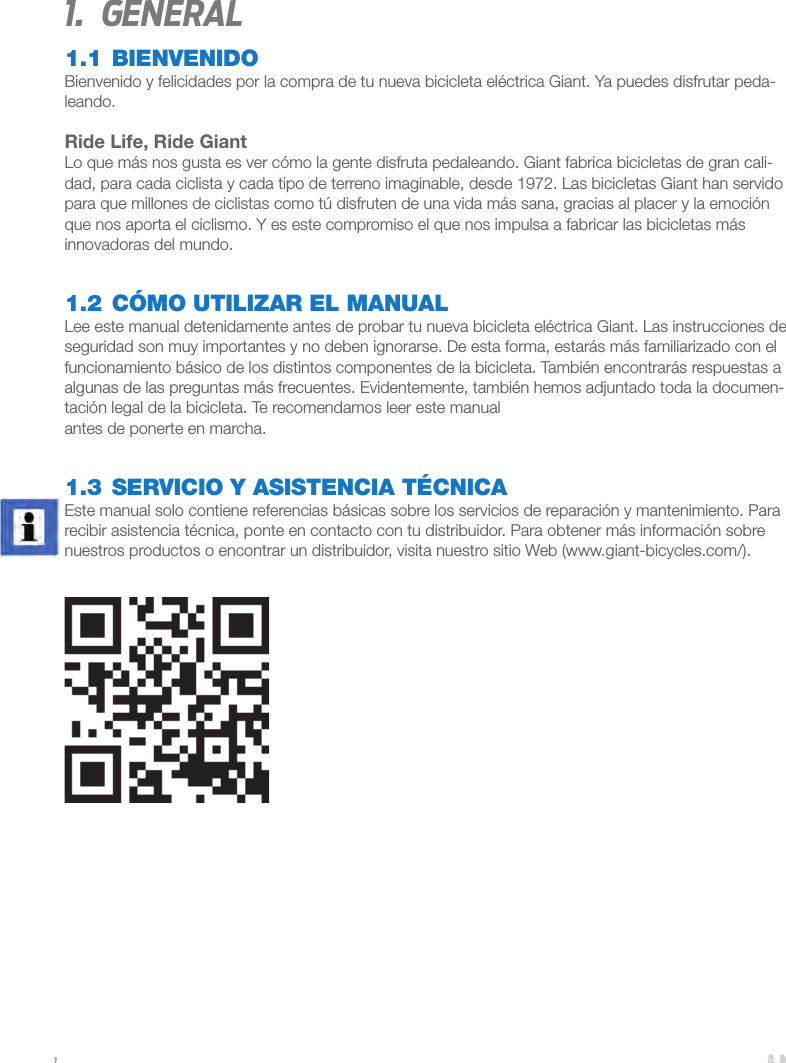11.  General1.1 BIENVENIDOBienvenido y felicidades por la compra de tu nueva bicicleta eléctrica Giant. Ya puedes disfrutar peda-leando.Ride Life, Ride GiantLo que más nos gusta es ver cómo la gente disfruta pedaleando. Giant fabrica bicicletas de gran cali-dad, para cada ciclista y cada tipo de terreno imaginable, desde 1972. Las bicicletas Giant han servido para que millones de ciclistas como tú disfruten de una vida más sana, gracias al placer y la emoción que nos aporta el ciclismo. Y es este compromiso el que nos impulsa a fabricar las bicicletas más innovadoras del mundo.1.2 CÓMO UTILIZAR EL MANUALLee este manual detenidamente antes de probar tu nueva bicicleta eléctrica Giant. Las instrucciones de seguridad son muy importantes y no deben ignorarse. De esta forma, estarás más familiarizado con el funcionamiento básico de los distintos componentes de la bicicleta. También encontrarás respuestas a algunas de las preguntas más frecuentes. Evidentemente, también hemos adjuntado toda la documen-tación legal de la bicicleta. Te recomendamos leer este manual antes de ponerte en marcha.1.3 SERVICIO Y ASISTENCIA TÉCNICA Este manual solo contiene referencias básicas sobre los servicios de reparación y mantenimiento. Para recibir asistencia técnica, ponte en contacto con tu distribuidor. Para obtener más información sobre nuestros productos o encontrar un distribuidor, visita nuestro sitio Web (www.giant-bicycles.com/). 