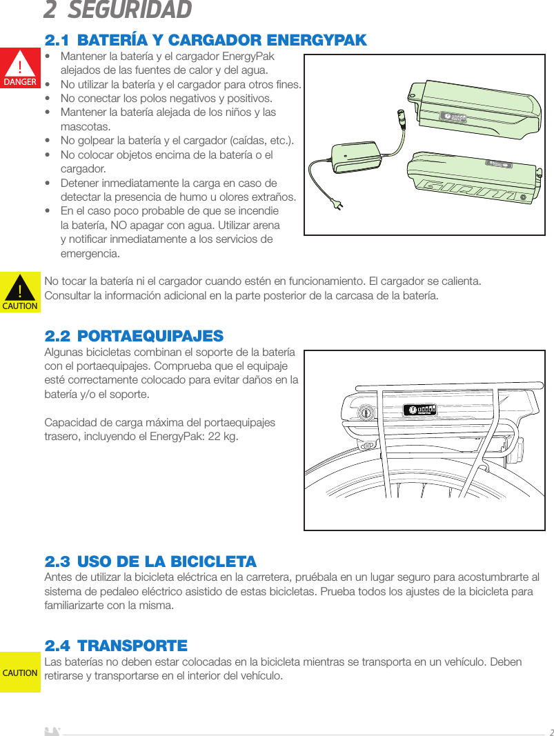 ESPAÑOL22 Seguridad2.1 BATERÍA Y CARGADOR ENERGYPAK •  Mantener la batería y el cargador EnergyPak alejados de las fuentes de calor y del agua.•  No utilizar la batería y el cargador para otros ﬁnes.•  No conectar los polos negativos y positivos.•  Mantener la batería alejada de los niños y las mascotas.•  No golpear la batería y el cargador (caídas, etc.).•  No colocar objetos encima de la batería o el cargador.•  Detener inmediatamente la carga en caso de detectar la presencia de humo u olores extraños.•  En el caso poco probable de que se incendie la batería, NO apagar con agua. Utilizar arena y notiﬁcar inmediatamente a los servicios de emergencia.No tocar la batería ni el cargador cuando estén en funcionamiento. El cargador se calienta.Consultar la información adicional en la parte posterior de la carcasa de la batería.2.2 PORTAEQUIPAJESAlgunas bicicletas combinan el soporte de la batería con el portaequipajes. Comprueba que el equipaje esté correctamente colocado para evitar daños en la batería y/o el soporte.  Capacidad de carga máxima del portaequipajes trasero, incluyendo el EnergyPak: 22 kg. 2.3  USO DE LA BICICLETAAntes de utilizar la bicicleta eléctrica en la carretera, pruébala en un lugar seguro para acostumbrarte al sistema de pedaleo eléctrico asistido de estas bicicletas. Prueba todos los ajustes de la bicicleta para familiarizarte con la misma.2.4 TRANSPORTELas baterías no deben estar colocadas en la bicicleta mientras se transporta en un vehículo. Deben retirarse y transportarse en el interior del vehículo.!DANGER!CAUTIONCAUTION