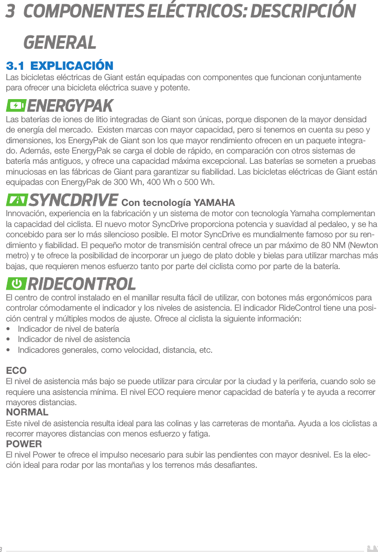 33   Componentes eléctricos: descripción general3.1 EXPLICACIÓNLas bicicletas eléctricas de Giant están equipadas con componentes que funcionan conjuntamente para ofrecer una bicicleta eléctrica suave y potente. Las baterías de iones de litio integradas de Giant son únicas, porque disponen de la mayor densidad de energía del mercado.  Existen marcas con mayor capacidad, pero si tenemos en cuenta su peso y dimensiones, los EnergyPak de Giant son los que mayor rendimiento ofrecen en un paquete integra-do. Además, este EnergyPak se carga el doble de rápido, en comparación con otros sistemas de batería más antiguos, y ofrece una capacidad máxima excepcional. Las baterías se someten a pruebas minuciosas en las fábricas de Giant para garantizar su ﬁabilidad. Las bicicletas eléctricas de Giant están equipadas con EnergyPak de 300 Wh, 400 Wh o 500 Wh. Con tecnología YAMAHAInnovación, experiencia en la fabricación y un sistema de motor con tecnología Yamaha complementan la capacidad del ciclista. El nuevo motor SyncDrive proporciona potencia y suavidad al pedaleo, y se ha concebido para ser lo más silencioso posible. El motor SyncDrive es mundialmente famoso por su ren-dimiento y ﬁabilidad. El pequeño motor de transmisión central ofrece un par máximo de 80 NM (Newton metro) y te ofrece la posibilidad de incorporar un juego de plato doble y bielas para utilizar marchas más bajas, que requieren menos esfuerzo tanto por parte del ciclista como por parte de la batería.El centro de control instalado en el manillar resulta fácil de utilizar, con botones más ergonómicos para controlar cómodamente el indicador y los niveles de asistencia. El indicador RideControl tiene una posi-ción central y múltiples modos de ajuste. Ofrece al ciclista la siguiente información: •  Indicador de nivel de batería•  Indicador de nivel de asistencia•  Indicadores generales, como velocidad, distancia, etc.ECOEl nivel de asistencia más bajo se puede utilizar para circular por la ciudad y la periferia, cuando solo se requiere una asistencia mínima. El nivel ECO requiere menor capacidad de batería y te ayuda a recorrer mayores distancias. NORMALEste nivel de asistencia resulta ideal para las colinas y las carreteras de montaña. Ayuda a los ciclistas a recorrer mayores distancias con menos esfuerzo y fatiga.POWEREl nivel Power te ofrece el impulso necesario para subir las pendientes con mayor desnivel. Es la elec-ción ideal para rodar por las montañas y los terrenos más desaﬁantes.