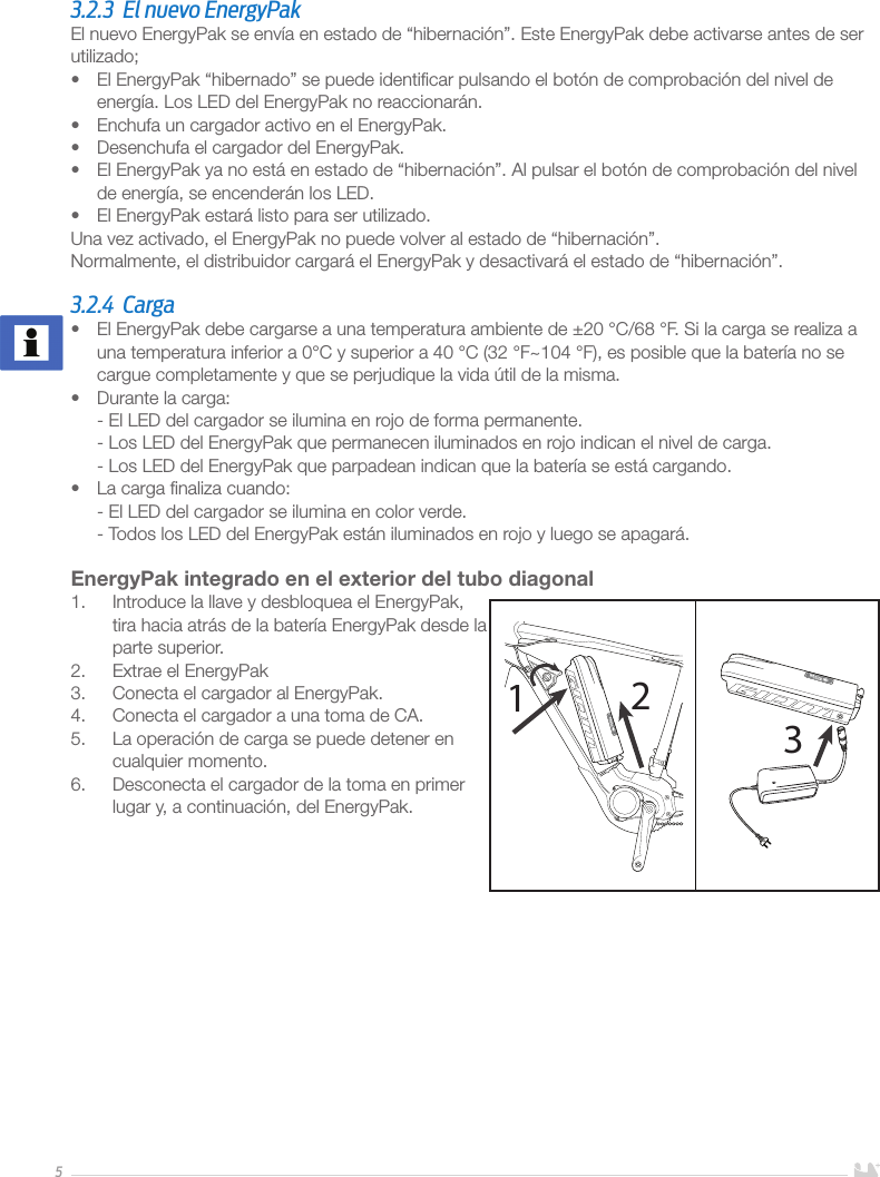 53.2.3  El nuevo EnergyPakEl nuevo EnergyPak se envía en estado de “hibernación”. Este EnergyPak debe activarse antes de ser utilizado;•  El EnergyPak “hibernado” se puede identiﬁcar pulsando el botón de comprobación del nivel de energía. Los LED del EnergyPak no reaccionarán.•  Enchufa un cargador activo en el EnergyPak.•  Desenchufa el cargador del EnergyPak.•  El EnergyPak ya no está en estado de “hibernación”. Al pulsar el botón de comprobación del nivel de energía, se encenderán los LED.•  El EnergyPak estará listo para ser utilizado. Una vez activado, el EnergyPak no puede volver al estado de “hibernación”. Normalmente, el distribuidor cargará el EnergyPak y desactivará el estado de “hibernación”. 3.2.4 Carga•  El EnergyPak debe cargarse a una temperatura ambiente de ±20 °C/68 °F. Si la carga se realiza a una temperatura inferior a 0°C y superior a 40 °C (32 °F~104 °F), es posible que la batería no se cargue completamente y que se perjudique la vida útil de la misma.•  Durante la carga: - El LED del cargador se ilumina en rojo de forma permanente. - Los LED del EnergyPak que permanecen iluminados en rojo indican el nivel de carga. - Los LED del EnergyPak que parpadean indican que la batería se está cargando.•  La carga ﬁnaliza cuando: - El LED del cargador se ilumina en color verde. - Todos los LED del EnergyPak están iluminados en rojo y luego se apagará.EnergyPak integrado en el exterior del tubo diagonal1.  Introduce la llave y desbloquea el EnergyPak, tira hacia atrás de la batería EnergyPak desde la parte superior.2.  Extrae el EnergyPak3.  Conecta el cargador al EnergyPak.4.  Conecta el cargador a una toma de CA. 5.  La operación de carga se puede detener en cualquier momento. 6.  Desconecta el cargador de la toma en primer lugar y, a continuación, del EnergyPak.       123