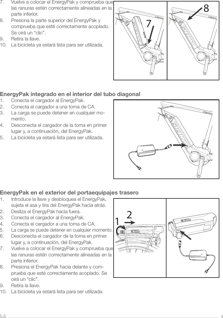 ESPAÑOL67.  Vuelve a colocar el EnergyPak y comprueba que las ranuras estén correctamente alineadas en la parte inferior.8.  Presiona la parte superior del EnergyPak y comprueba que esté correctamente acoplado. Se oirá un “clic”.9.  Retira la llave.10.  La bicicleta ya estará lista para ser utilizada.EnergyPak integrado en el interior del tubo diagonal1.  Conecta el cargador al EnergyPak.2.  Conecta el cargador a una toma de CA. 3.  La carga se puede detener en cualquier mo-mento.4.  Desconecta el cargador de la toma en primer lugar y, a continuación, del EnergyPak.5.  La bicicleta ya estará lista para ser utilizada.EnergyPak en el exterior del portaequipajes trasero1.  Introduce la llave y desbloquea el EnergyPak, sujeta el asa y tira del EnergyPak hacia atrás.2.  Desliza el EnergyPak hacia fuera.3.  Conecta el cargador al EnergyPak.4.  Conecta el cargador a una toma de CA. 5.  La carga se puede detener en cualquier momento.6.  Desconecta el cargador de la toma en primer lugar y, a continuación, del EnergyPak.7.  Vuelve a colocar el EnergyPak y comprueba que las ranuras estén correctamente alineadas en la parte inferior.8.  Presiona el EnergyPak hacia delante y com-prueba que esté correctamente acoplado. Se oirá un “clic”.9.  Retira la llave. 10.  La bicicleta ya estará lista para ser utilizada.7812