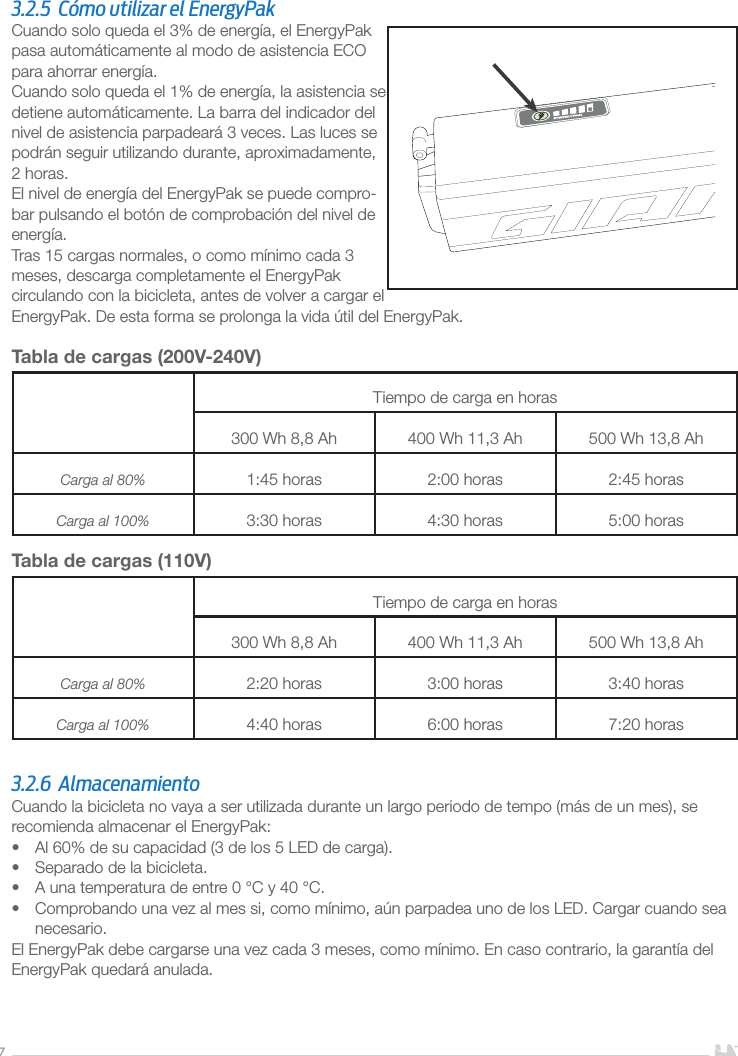 73.2.5  Cómo utilizar el EnergyPakCuando solo queda el 3% de energía, el EnergyPak pasa automáticamente al modo de asistencia ECO para ahorrar energía.Cuando solo queda el 1% de energía, la asistencia se detiene automáticamente. La barra del indicador del nivel de asistencia parpadeará 3 veces. Las luces se podrán seguir utilizando durante, aproximadamente, 2 horas. El nivel de energía del EnergyPak se puede compro-bar pulsando el botón de comprobación del nivel de energía.Tras 15 cargas normales, o como mínimo cada 3 meses, descarga completamente el EnergyPak circulando con la bicicleta, antes de volver a cargar el EnergyPak. De esta forma se prolonga la vida útil del EnergyPak.Tabla de cargas (200V-240V)Tiempo de carga en horas300 Wh 8,8 Ah 400 Wh 11,3 Ah 500 Wh 13,8 AhCarga al 80%  1:45 horas 2:00 horas 2:45 horasCarga al 100% 3:30 horas 4:30 horas 5:00 horasTabla de cargas (110V)Tiempo de carga en horas300 Wh 8,8 Ah 400 Wh 11,3 Ah 500 Wh 13,8 AhCarga al 80%  2:20 horas 3:00 horas 3:40 horasCarga al 100% 4:40 horas 6:00 horas 7:20 horas3.2.6 AlmacenamientoCuando la bicicleta no vaya a ser utilizada durante un largo periodo de tempo (más de un mes), se recomienda almacenar el EnergyPak:•  Al 60% de su capacidad (3 de los 5 LED de carga).•  Separado de la bicicleta.•  A una temperatura de entre 0 °C y 40 °C.•  Comprobando una vez al mes si, como mínimo, aún parpadea uno de los LED. Cargar cuando sea necesario.El EnergyPak debe cargarse una vez cada 3 meses, como mínimo. En caso contrario, la garantía del EnergyPak quedará anulada.