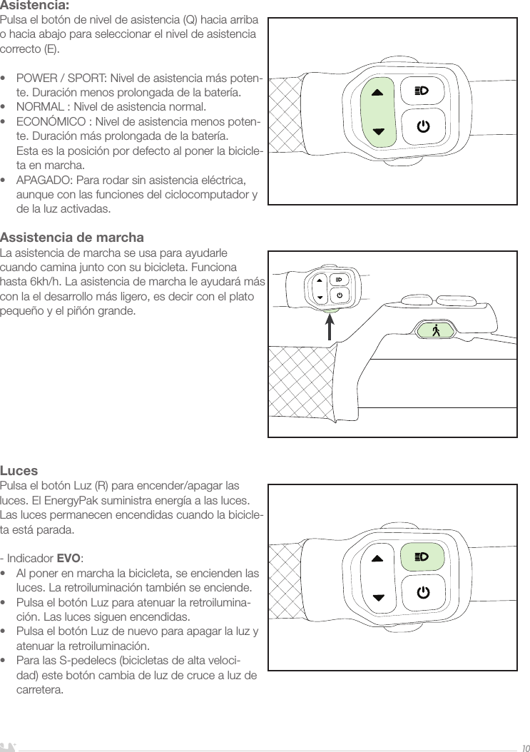 ESPAÑOL10Asistencia:Pulsa el botón de nivel de asistencia (Q) hacia arriba o hacia abajo para seleccionar el nivel de asistencia correcto (E).•  POWER / SPORT: Nivel de asistencia más poten-te. Duración menos prolongada de la batería.•  NORMAL : Nivel de asistencia normal. •  ECONÓMICO : Nivel de asistencia menos poten-te. Duración más prolongada de la batería.  Esta es la posición por defecto al poner la bicicle-ta en marcha.•  APAGADO: Para rodar sin asistencia eléctrica, aunque con las funciones del ciclocomputador y de la luz activadas. Assistencia de marchaLa asistencia de marcha se usa para ayudarle cuando camina junto con su bicicleta. Funciona hasta 6kh/h. La asistencia de marcha le ayudará más con la el desarrollo más ligero, es decir con el plato pequeño y el piñón grande. LucesPulsa el botón Luz (R) para encender/apagar las luces. El EnergyPak suministra energía a las luces. Las luces permanecen encendidas cuando la bicicle-ta está parada. - Indicador EVO:•  Al poner en marcha la bicicleta, se encienden las luces. La retroiluminación también se enciende.•  Pulsa el botón Luz para atenuar la retroilumina-ción. Las luces siguen encendidas.•  Pulsa el botón Luz de nuevo para apagar la luz y atenuar la retroiluminación.•  Para las S-pedelecs (bicicletas de alta veloci-dad) este botón cambia de luz de cruce a luz de carretera.