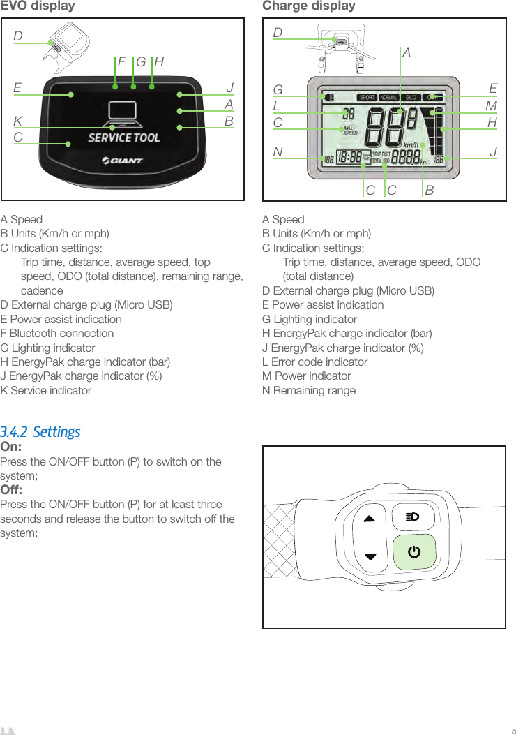 ENGLISH9EVO displayA SpeedB Units (Km/h or mph)C Indication settings:Trip time, distance, average speed, top speed, ODO (total distance), remaining range, cadenceD External charge plug (Micro USB) E Power assist indicationF Bluetooth connectionG Lighting indicatorH EnergyPak charge indicator (bar) J EnergyPak charge indicator (%)K Service indicatorADE JBKHGFCCharge displayA SpeedB Units (Km/h or mph)C Indication settings:Trip time, distance, average speed, ODO (total distance)D External charge plug (Micro USB) E Power assist indicationG Lighting indicatorH EnergyPak charge indicator (bar) J EnergyPak charge indicator (%)L Error code indicatorM Power indicatorN Remaining rangeBCCNCGLDAEMHJ3.4.2 SettingsOn: Press the ON/OFF button (P) to switch on the system;Off: Press the ON/OFF button (P) for at least three seconds and release the button to switch off the system;