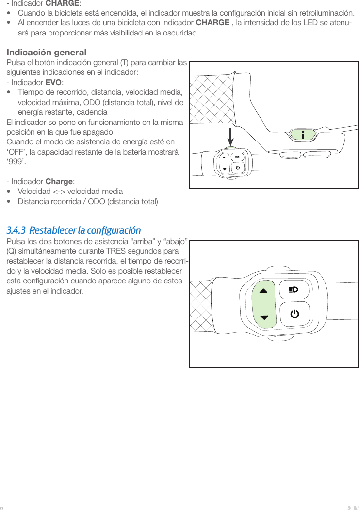 11- Indicador CHARGE:•  Cuando la bicicleta está encendida, el indicador muestra la conﬁguración inicial sin retroiluminación. •  Al encender las luces de una bicicleta con indicador CHARGE , la intensidad de los LED se atenu-ará para proporcionar más visibilidad en la oscuridad. Indicación generalPulsa el botón indicación general (T) para cambiar las siguientes indicaciones en el indicador:- Indicador EVO:•  Tiempo de recorrido, distancia, velocidad media, velocidad máxima, ODO (distancia total), nivel de energía restante, cadenciaEl indicador se pone en funcionamiento en la misma posición en la que fue apagado.Cuando el modo de asistencia de energía esté en ‘OFF’, la capacidad restante de la batería mostrará ‘999’.- Indicador Charge:•  Velocidad &lt;-&gt; velocidad media•  Distancia recorrida / ODO (distancia total)  3.4.3  Restablecer la conﬁguración Pulsa los dos botones de asistencia “arriba” y “abajo” (Q) simultáneamente durante TRES segundos para restablecer la distancia recorrida, el tiempo de recorri-do y la velocidad media. Solo es posible restablecer esta conﬁguración cuando aparece alguno de estos ajustes en el indicador.