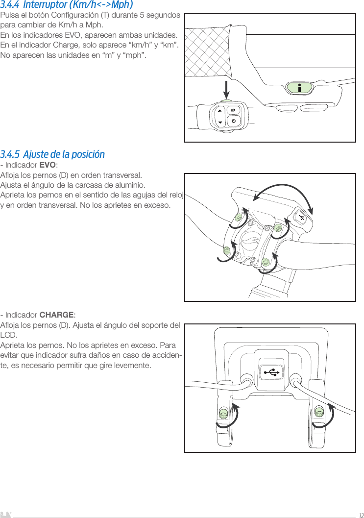 ESPAÑOL123.4.4  Interruptor (Km/h&lt;-&gt;Mph)Pulsa el botón Conﬁguración (T) durante 5 segundos para cambiar de Km/h a Mph.En los indicadores EVO, aparecen ambas unidades.En el indicador Charge, solo aparece “km/h” y “km”. No aparecen las unidades en “m” y “mph”.3.4.5  Ajuste de la posición- Indicador EVO:Aﬂoja los pernos (D) en orden transversal. Ajusta el ángulo de la carcasa de aluminio.Aprieta los pernos en el sentido de las agujas del reloj y en orden transversal. No los aprietes en exceso. - Indicador CHARGE:Aﬂoja los pernos (D). Ajusta el ángulo del soporte del LCD.Aprieta los pernos. No los aprietes en exceso. Para evitar que indicador sufra daños en caso de acciden-te, es necesario permitir que gire levemente.