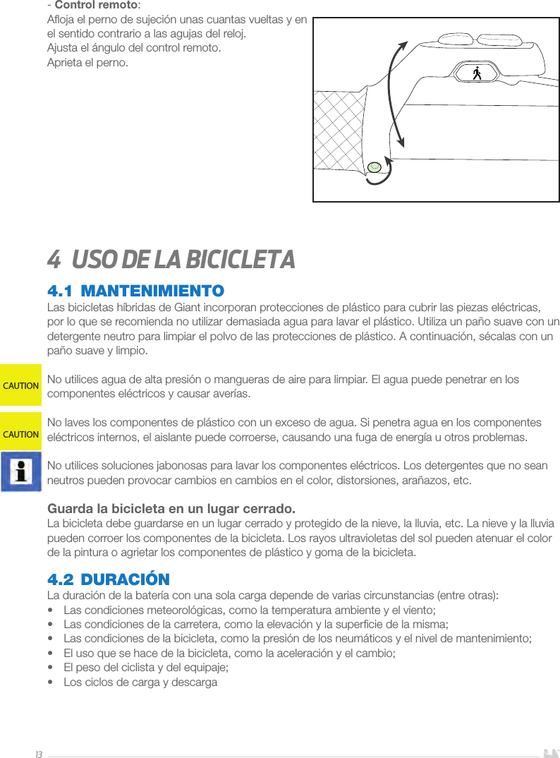 13- Control remoto:Aﬂoja el perno de sujeción unas cuantas vueltas y en el sentido contrario a las agujas del reloj. Ajusta el ángulo del control remoto.Aprieta el perno.4  Uso de la bicicleta4.1 MANTENIMIENTOLas bicicletas híbridas de Giant incorporan protecciones de plástico para cubrir las piezas eléctricas, por lo que se recomienda no utilizar demasiada agua para lavar el plástico. Utiliza un paño suave con un detergente neutro para limpiar el polvo de las protecciones de plástico. A continuación, sécalas con un paño suave y limpio.No utilices agua de alta presión o mangueras de aire para limpiar. El agua puede penetrar en los componentes eléctricos y causar averías.No laves los componentes de plástico con un exceso de agua. Si penetra agua en los componentes eléctricos internos, el aislante puede corroerse, causando una fuga de energía u otros problemas.No utilices soluciones jabonosas para lavar los componentes eléctricos. Los detergentes que no sean neutros pueden provocar cambios en cambios en el color, distorsiones, arañazos, etc.Guarda la bicicleta en un lugar cerrado. La bicicleta debe guardarse en un lugar cerrado y protegido de la nieve, la lluvia, etc. La nieve y la lluvia pueden corroer los componentes de la bicicleta. Los rayos ultravioletas del sol pueden atenuar el color de la pintura o agrietar los componentes de plástico y goma de la bicicleta.4.2 DURACIÓNLa duración de la batería con una sola carga depende de varias circunstancias (entre otras): •  Las condiciones meteorológicas, como la temperatura ambiente y el viento;•  Las condiciones de la carretera, como la elevación y la superﬁcie de la misma; •  Las condiciones de la bicicleta, como la presión de los neumáticos y el nivel de mantenimiento;•  El uso que se hace de la bicicleta, como la aceleración y el cambio;•  El peso del ciclista y del equipaje;•  Los ciclos de carga y descargaCAUTIONCAUTION