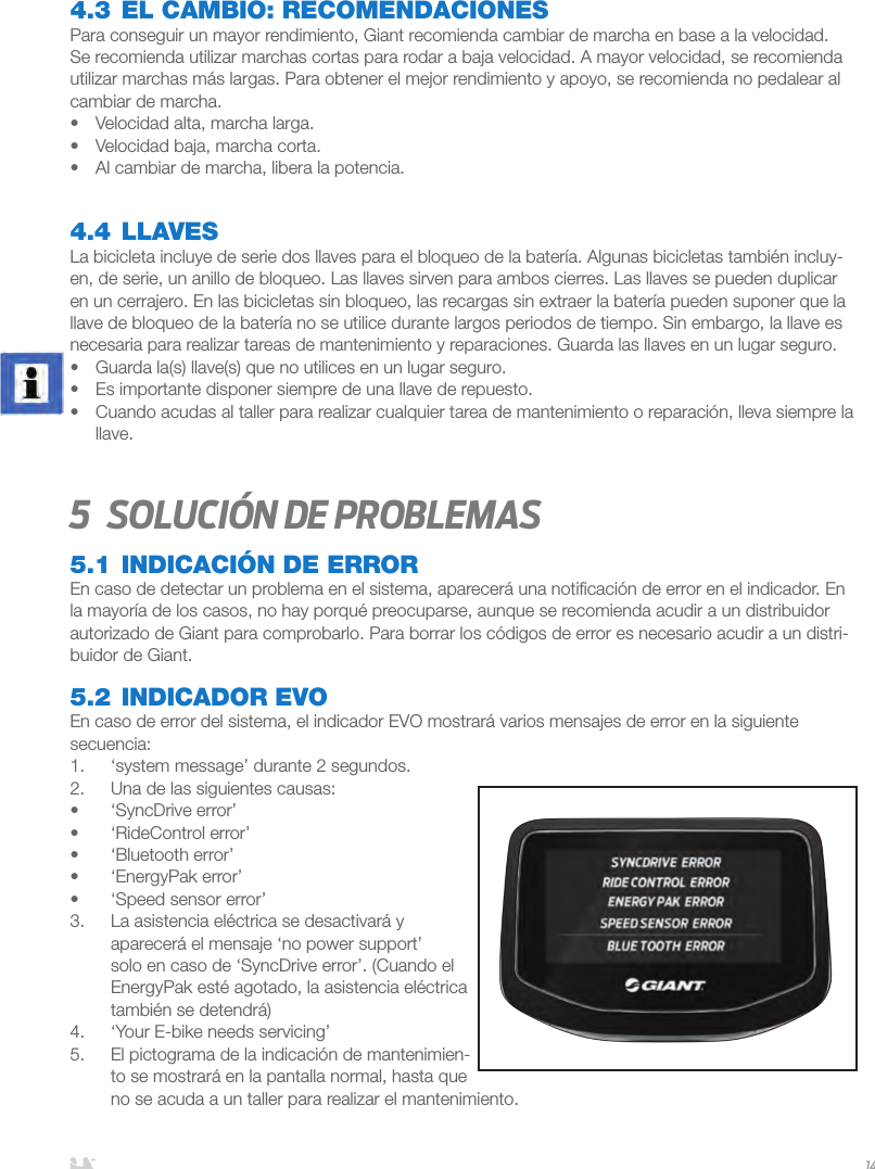 ESPAÑOL144.3 EL CAMBIO: RECOMENDACIONESPara conseguir un mayor rendimiento, Giant recomienda cambiar de marcha en base a la velocidad. Se recomienda utilizar marchas cortas para rodar a baja velocidad. A mayor velocidad, se recomienda utilizar marchas más largas. Para obtener el mejor rendimiento y apoyo, se recomienda no pedalear al cambiar de marcha. •  Velocidad alta, marcha larga.•  Velocidad baja, marcha corta.•  Al cambiar de marcha, libera la potencia.4.4 LLAVESLa bicicleta incluye de serie dos llaves para el bloqueo de la batería. Algunas bicicletas también incluy-en, de serie, un anillo de bloqueo. Las llaves sirven para ambos cierres. Las llaves se pueden duplicar en un cerrajero. En las bicicletas sin bloqueo, las recargas sin extraer la batería pueden suponer que la llave de bloqueo de la batería no se utilice durante largos periodos de tiempo. Sin embargo, la llave es necesaria para realizar tareas de mantenimiento y reparaciones. Guarda las llaves en un lugar seguro.•  Guarda la(s) llave(s) que no utilices en un lugar seguro. •  Es importante disponer siempre de una llave de repuesto.•  Cuando acudas al taller para realizar cualquier tarea de mantenimiento o reparación, lleva siempre la llave.5  Solución de problemas5.1 INDICACIÓN DE ERROREn caso de detectar un problema en el sistema, aparecerá una notiﬁcación de error en el indicador. En la mayoría de los casos, no hay porqué preocuparse, aunque se recomienda acudir a un distribuidor autorizado de Giant para comprobarlo. Para borrar los códigos de error es necesario acudir a un distri-buidor de Giant.5.2 INDICADOR EVOEn caso de error del sistema, el indicador EVO mostrará varios mensajes de error en la siguiente secuencia:1.  ‘system message’ durante 2 segundos.2.  Una de las siguientes causas:•  ‘SyncDrive error’•  ‘RideControl error’•  ‘Bluetooth error’•  ‘EnergyPak error’•  ‘Speed sensor error’3.  La asistencia eléctrica se desactivará y aparecerá el mensaje ‘no power support’ solo en caso de ‘SyncDrive error’. (Cuando el EnergyPak esté agotado, la asistencia eléctrica también se detendrá)4.  ‘Your E-bike needs servicing’ 5.  El pictograma de la indicación de mantenimien-to se mostrará en la pantalla normal, hasta que no se acuda a un taller para realizar el mantenimiento.