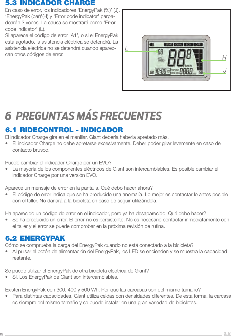 155.3 INDICADOR CHARGEEn caso de error, los indicadores ‘EnergyPak (%)’ (J), ‘EnergyPak (bar)’(H) y ‘Error code indicator’ parpa-dearán 3 veces. La causa se mostrará como ‘Error code indicator’ (L). Si aparece el código de error ‘A1’, o si el EnergyPak está agotado, la asistencia eléctrica se detendrá. La asistencia eléctrica no se detendrá cuando aparez-can otros códigos de error.  6  Preguntas más frecuentes6.1 RIDECONTROL - INDICADOREl indicador Charge gira en el manillar. Giant debería haberla apretado más.•  El indicador Charge no debe apretarse excesivamente. Deber poder girar levemente en caso de contacto brusco.Puedo cambiar el indicador Charge por un EVO?•  La mayoría de los componentes eléctricos de Giant son intercambiables. Es posible cambiar el indicador Charge por una versión EVO.Aparece un mensaje de error en la pantalla. Qué debo hacer ahora?•  El código de error indica que se ha producido una anomalía. Lo mejor es contactar lo antes posible con el taller. No dañará a la bicicleta en caso de seguir utilizándola.Ha aparecido un código de error en el indicador, pero ya ha desaparecido. Qué debo hacer?•  Se ha producido un error. El error no es persistente. No es necesario contactar inmediatamente con el taller y el error se puede comprobar en la próxima revisión de rutina. 6.2 ENERGYPAKCómo se comprueba la carga del EnergyPak cuando no está conectado a la bicicleta?•  Al pulsar el botón de alimentación del EnergyPak, los LED se encienden y se muestra la capacidad restante.Se puede utilizar el EnergyPak de otra bicicleta eléctrica de Giant?•  Sí. Los EnergyPak de Giant son intercambiables.Existen EnergyPak con 300, 400 y 500 Wh. Por qué las carcasas son del mismo tamaño?•  Para distintas capacidades, Giant utiliza celdas con densidades diferentes. De esta forma, la carcasa es siempre del mismo tamaño y se puede instalar en una gran variedad de bicicletas.LHJ