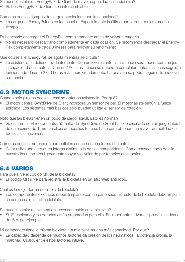 ESPAÑOL16Se puede instalar un EnergyPak de Giant de mayor capacidad en la bicicleta?•  Sí. Los EnergyPak de Giant son intercambiables.Cómo es que los tiempos de carga no coinciden con la capacidad?•  La carga del EnergyPak no es tan sencilla. Especialmente la última parte, que requiere mucho tiempo.Es necesario descargar el EnergyPak completamente antes de volver a cargarlo.•  No es necesario descargarlo completamente en cada ocasión. Se recomienda descargar el Energy-Pak completamente cada 3 meses para renovar su rendimiento. Qué ocurre si el EnergyPak se agota mientras se circula?•  La asistencia se detiene, evidentemente. Con un 3% restante, la asistencia será menor para mejorar la capacidad de la batería. Con un 1%, la asistencia se detendrá completamente. Las luces seguirán funcionando durante 2 o 3 horas más, aproximadamente. La bicicleta se podrá seguir utilizando sin asistencia.6.3 MOTOR SYNCDRIVECuando solo giro los pedales, casi no obtengo asistencia. Por qué?•  El motor central SyncDrive de Giant incorpora un sensor de par. El motor asiste según la fuerza aplicada. Los sistemas más básicos solo pueden utilizar el sensor de rotación. Noto que las bielas tienen un poco de juego lateral. Esto es normal?•  Sí, es normal. El motor central Yamaha del SyncDrive de Giant ha sido diseñado con un juego lateral de un máximo de 1 mm en el eje de pedalier. Esto se hace para obtener una mayor durabilidad en todas las situaciones.Cómo es que los motores de competición suenan de una forma diferente?•  Giant utiliza una estructura interna distinta a la de sus competidores. Como consecuencia de ello, nuestra frecuencia es ligeramente mayor y el valor de par también es superior.6.4 VARIOSPara qué sirve el código QR de la bicicleta?•  El código QR sirve para registrar la bicicleta en un sitio Web antirrobo.Cuál es la mejor forma de limpiar la bicicleta?•  Los componentes eléctricos deben limpiarse con un paño seco. El resto de la bicicleta debe limpiar-se como cualquier otra bicicleta.Se puede instalar un sistema de luces con cable en la bicicleta?•  Sí. El cableado y los botones están preparados para ello. Es importante utilizar el tipo de luz adecua-do (6 V, por ejemplo).Mi compañero tiene la misma bicicleta. La mía tiene mucha más capacidad. Por qué?•  La capacidad depende de muchos factores (la presión de los neumáticos, la potencia propia, la marcha).  Cualquier de estos factores inﬂuye.