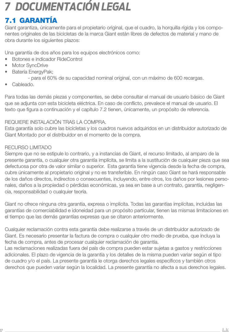 177  Documentación legal7.1 GARANTÍAGiant garantiza, únicamente para el propietario original, que el cuadro, la horquilla rígida y los compo-nentes originales de las bicicletas de la marca Giant están libres de defectos de material y mano de obra durante los siguientes plazos:Una garantía de dos años para los equipos electrónicos como:•  Botones e indicador RideControl•  Motor SyncDrive•  Batería EnergyPak;  - para el 60% de su capacidad nominal original, con un máximo de 600 recargas.•  Cableado.Para todas las demás piezas y componentes, se debe consultar el manual de usuario básico de Giant que se adjunta con esta bicicleta eléctrica. En caso de conﬂicto, prevalece el manual de usuario. El texto que ﬁgura a continuación y el capítulo 7.2 tienen, únicamente, un propósito de referencia.REQUIERE INSTALACIÓN TRAS LA COMPRA.Esta garantía solo cubre las bicicletas y los cuadros nuevos adquiridos en un distribuidor autorizado de Giant Montado por el distribuidor en el momento de la compra.RECURSO LIMITADOSiempre que no se estipule lo contrario, y a instancias de Giant, el recurso limitado, al amparo de la presente garantía, o cualquier otra garantía implícita, se limita a la sustitución de cualquier pieza que sea defectuosa por otra de valor similar o superior.  Esta garantía tiene vigencia desde la fecha de compra, cubre únicamente al propietario original y no es transferible. En ningún caso Giant se hará responsable de los daños directos, indirectos o consecuentes, incluyendo, entre otros, los daños por lesiones perso-nales, daños a la propiedad o pérdidas económicas, ya sea en base a un contrato, garantía, negligen-cia, responsabilidad o cualquier teoría.Giant no ofrece ninguna otra garantía, expresa o implícita. Todas las garantías implícitas, incluidas las garantías de comerciabilidad e idoneidad para un propósito particular, tienen las mismas limitaciones en el tiempo que las demás garantías expresas que se citaron anteriormente.Cualquier reclamación contra esta garantía debe realizarse a través de un distribuidor autorizado de Giant. Es necesario presentar la factura de compra o cualquier otro medio de prueba, que incluya la fecha de compra, antes de procesar cualquier reclamación de garantía.Las reclamaciones realizadas fuera del país de compra pueden estar sujetas a gastos y restricciones adicionales. El plazo de vigencia de la garantía y los detalles de la misma pueden variar según el tipo de cuadro y/o el país. La presente garantía le otorga derechos legales especíﬁcos y también otros derechos que pueden variar según la localidad. La presente garantía no afecta a sus derechos legales.