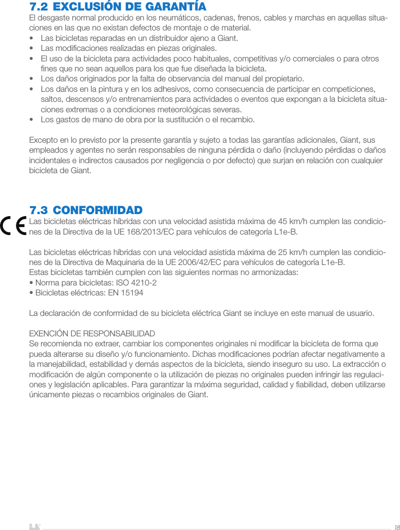 ESPAÑOL187.2 EXCLUSIÓN DE GARANTÍAEl desgaste normal producido en los neumáticos, cadenas, frenos, cables y marchas en aquellas situa-ciones en las que no existan defectos de montaje o de material.•  Las bicicletas reparadas en un distribuidor ajeno a Giant.•  Las modiﬁcaciones realizadas en piezas originales.•  El uso de la bicicleta para actividades poco habituales, competitivas y/o comerciales o para otros ﬁnes que no sean aquellos para los que fue diseñada la bicicleta.•  Los daños originados por la falta de observancia del manual del propietario.•  Los daños en la pintura y en los adhesivos, como consecuencia de participar en competiciones, saltos, descensos y/o entrenamientos para actividades o eventos que expongan a la bicicleta situa-ciones extremas o a condiciones meteorológicas severas.•  Los gastos de mano de obra por la sustitución o el recambio.Excepto en lo previsto por la presente garantía y sujeto a todas las garantías adicionales, Giant, sus empleados y agentes no serán responsables de ninguna pérdida o daño (incluyendo pérdidas o daños incidentales e indirectos causados por negligencia o por defecto) que surjan en relación con cualquier bicicleta de Giant.7.3 CONFORMIDADLas bicicletas eléctricas híbridas con una velocidad asistida máxima de 45 km/h cumplen las condicio-nes de la Directiva de la UE 168/2013/EC para vehículos de categoría L1e-B.Las bicicletas eléctricas híbridas con una velocidad asistida máxima de 25 km/h cumplen las condicio-nes de la Directiva de Maquinaria de la UE 2006/42/EC para vehículos de categoría L1e-B.Estas bicicletas también cumplen con las siguientes normas no armonizadas:• Norma para bicicletas: ISO 4210-2• Bicicletas eléctricas: EN 15194La declaración de conformidad de su bicicleta eléctrica Giant se incluye en este manual de usuario.EXENCIÓN DE RESPONSABILIDADSe recomienda no extraer, cambiar los componentes originales ni modiﬁcar la bicicleta de forma que pueda alterarse su diseño y/o funcionamiento. Dichas modiﬁcaciones podrían afectar negativamente a la manejabilidad, estabilidad y demás aspectos de la bicicleta, siendo inseguro su uso. La extracción o modiﬁcación de algún componente o la utilización de piezas no originales pueden infringir las regulaci-ones y legislación aplicables. Para garantizar la máxima seguridad, calidad y ﬁabilidad, deben utilizarse únicamente piezas o recambios originales de Giant.