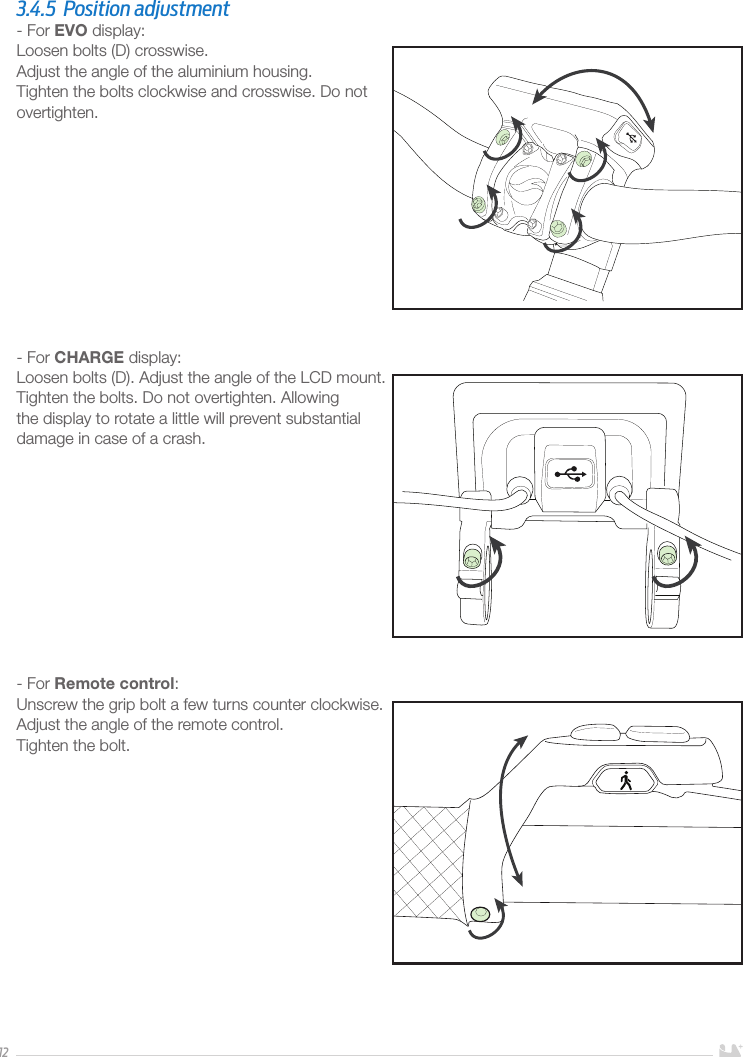 123.4.5  Position adjustment- For EVO display:Loosen bolts (D) crosswise. Adjust the angle of the aluminium housing.Tighten the bolts clockwise and crosswise. Do not overtighten. - For CHARGE display:Loosen bolts (D). Adjust the angle of the LCD mount.Tighten the bolts. Do not overtighten. Allowing the display to rotate a little will prevent substantial damage in case of a crash.- For Remote control:Unscrew the grip bolt a few turns counter clockwise. Adjust the angle of the remote control.Tighten the bolt.