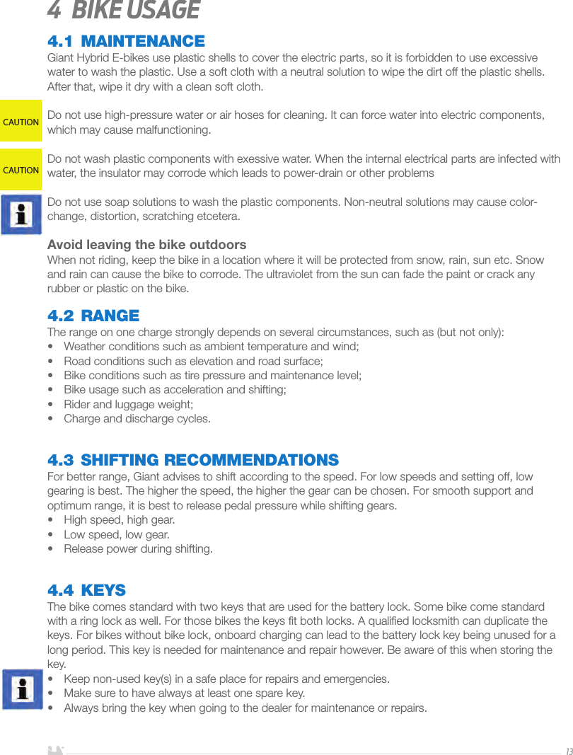 ENGLISH134  Bike usage4.1 MAINTENANCEGiant Hybrid E-bikes use plastic shells to cover the electric parts, so it is forbidden to use excessive water to wash the plastic. Use a soft cloth with a neutral solution to wipe the dirt off the plastic shells. After that, wipe it dry with a clean soft cloth.Do not use high-pressure water or air hoses for cleaning. It can force water into electric components, which may cause malfunctioning.Do not wash plastic components with exessive water. When the internal electrical parts are infected with water, the insulator may corrode which leads to power-drain or other problemsDo not use soap solutions to wash the plastic components. Non-neutral solutions may cause color-change, distortion, scratching etcetera.Avoid leaving the bike outdoors When not riding, keep the bike in a location where it will be protected from snow, rain, sun etc. Snow and rain can cause the bike to corrode. The ultraviolet from the sun can fade the paint or crack any rubber or plastic on the bike.4.2 RANGEThe range on one charge strongly depends on several circumstances, such as (but not only): •  Weather conditions such as ambient temperature and wind;•  Road conditions such as elevation and road surface; •  Bike conditions such as tire pressure and maintenance level;•  Bike usage such as acceleration and shifting;•  Rider and luggage weight;•  Charge and discharge cycles.4.3 SHIFTING RECOMMENDATIONSFor better range, Giant advises to shift according to the speed. For low speeds and setting off, low gearing is best. The higher the speed, the higher the gear can be chosen. For smooth support and optimum range, it is best to release pedal pressure while shifting gears. •  High speed, high gear.•  Low speed, low gear.•  Release power during shifting.4.4 KEYSThe bike comes standard with two keys that are used for the battery lock. Some bike come standard with a ring lock as well. For those bikes the keys ﬁt both locks. A qualiﬁed locksmith can duplicate the keys. For bikes without bike lock, onboard charging can lead to the battery lock key being unused for a long period. This key is needed for maintenance and repair however. Be aware of this when storing the key.•  Keep non-used key(s) in a safe place for repairs and emergencies. •  Make sure to have always at least one spare key.•  Always bring the key when going to the dealer for maintenance or repairs.CAUTIONCAUTION