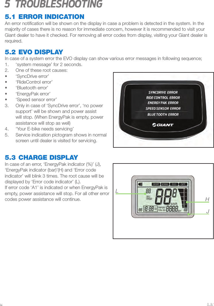 145 Troubleshooting5.1 ERROR INDICATIONAn error notiﬁcation will be shown on the display in case a problem is detected in the system. In the majority of cases there is no reason for immediate concern, however it is recommended to visit your Giant dealer to have it checked. For removing all error codes from display, visiting your Giant dealer is required.5.2 EVO DISPLAYIn case of a system error the EVO display can show various error messages in following sequence;1.  ‘system message’ for 2 seconds.2.  One of these root causes:•  ‘SyncDrive error’•  ‘RideControl error’•  ‘Bluetooth error’•  ‘EnergyPak error’•  ‘Speed sensor error’3.  Only in case of ‘SyncDrive error’, ‘no power support’ will be shown and power assist will stop. (When EnergyPak is empty, power assistance will stop as well)4.  ‘Your E-bike needs servicing’ 5.  Service indication pictogram shows in normal screen until dealer is visited for servicing.5.3 CHARGE DISPLAYIn case of an error, ‘EnergyPak indicator (%)’ (J), ‘EnergyPak indicator (bar)’(H) and ‘Error code indicator’ will blink 3 times. The root cause will be displayed by ‘Error code indicator’ (L). If error code ‘A1’ is indicated or when EnergyPak is empty, power assistance will stop. For all other error codes power assistance will continue.   LHJ