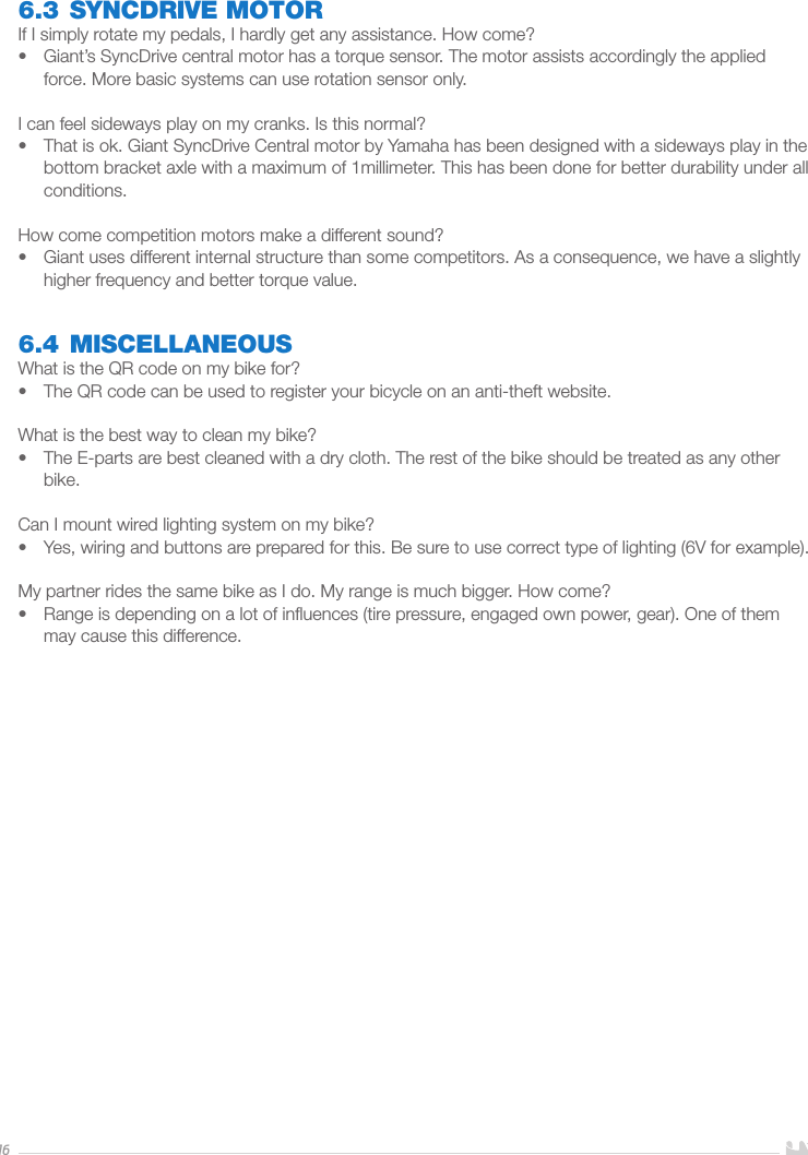 166.3 SYNCDRIVE MOTORIf I simply rotate my pedals, I hardly get any assistance. How come?•  Giant’s SyncDrive central motor has a torque sensor. The motor assists accordingly the applied force. More basic systems can use rotation sensor only. I can feel sideways play on my cranks. Is this normal?•  That is ok. Giant SyncDrive Central motor by Yamaha has been designed with a sideways play in the bottom bracket axle with a maximum of 1millimeter. This has been done for better durability under all conditions.How come competition motors make a different sound?•  Giant uses different internal structure than some competitors. As a consequence, we have a slightly higher frequency and better torque value.6.4 MISCELLANEOUSWhat is the QR code on my bike for?•  The QR code can be used to register your bicycle on an anti-theft website.What is the best way to clean my bike?•  The E-parts are best cleaned with a dry cloth. The rest of the bike should be treated as any other bike.Can I mount wired lighting system on my bike?•  Yes, wiring and buttons are prepared for this. Be sure to use correct type of lighting (6V for example).My partner rides the same bike as I do. My range is much bigger. How come?•  Range is depending on a lot of inﬂuences (tire pressure, engaged own power, gear). One of them may cause this difference.