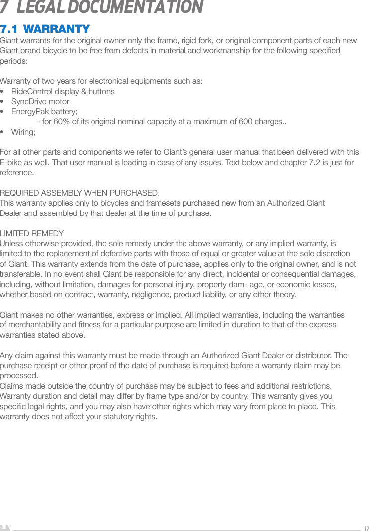 ENGLISH177  Legal documentation7.1 WARRANTYGiant warrants for the original owner only the frame, rigid fork, or original component parts of each new Giant brand bicycle to be free from defects in material and workmanship for the following speciﬁed periods:Warranty of two years for electronical equipments such as:•  RideControl display &amp; buttons•  SyncDrive motor•  EnergyPak battery;  - for 60% of its original nominal capacity at a maximum of 600 charges..•  Wiring;For all other parts and components we refer to Giant’s general user manual that been delivered with this E-bike as well. That user manual is leading in case of any issues. Text below and chapter 7.2 is just for reference.REQUIRED ASSEMBLY WHEN PURCHASED.This warranty applies only to bicycles and framesets purchased new from an Authorized GiantDealer and assembled by that dealer at the time of purchase.LIMITED REMEDYUnless otherwise provided, the sole remedy under the above warranty, or any implied warranty, is limited to the replacement of defective parts with those of equal or greater value at the sole discretion of Giant. This warranty extends from the date of purchase, applies only to the original owner, and is not transferable. In no event shall Giant be responsible for any direct, incidental or consequential damages, including, without limitation, damages for personal injury, property dam- age, or economic losses, whether based on contract, warranty, negligence, product liability, or any other theory.Giant makes no other warranties, express or implied. All implied warranties, including the warranties of merchantability and ﬁtness for a particular purpose are limited in duration to that of the express warranties stated above.Any claim against this warranty must be made through an Authorized Giant Dealer or distributor. The purchase receipt or other proof of the date of purchase is required before a warranty claim may be processed.Claims made outside the country of purchase may be subject to fees and additional restrictions. Warranty duration and detail may differ by frame type and/or by country. This warranty gives youspeciﬁc legal rights, and you may also have other rights which may vary from place to place. Thiswarranty does not affect your statutory rights.