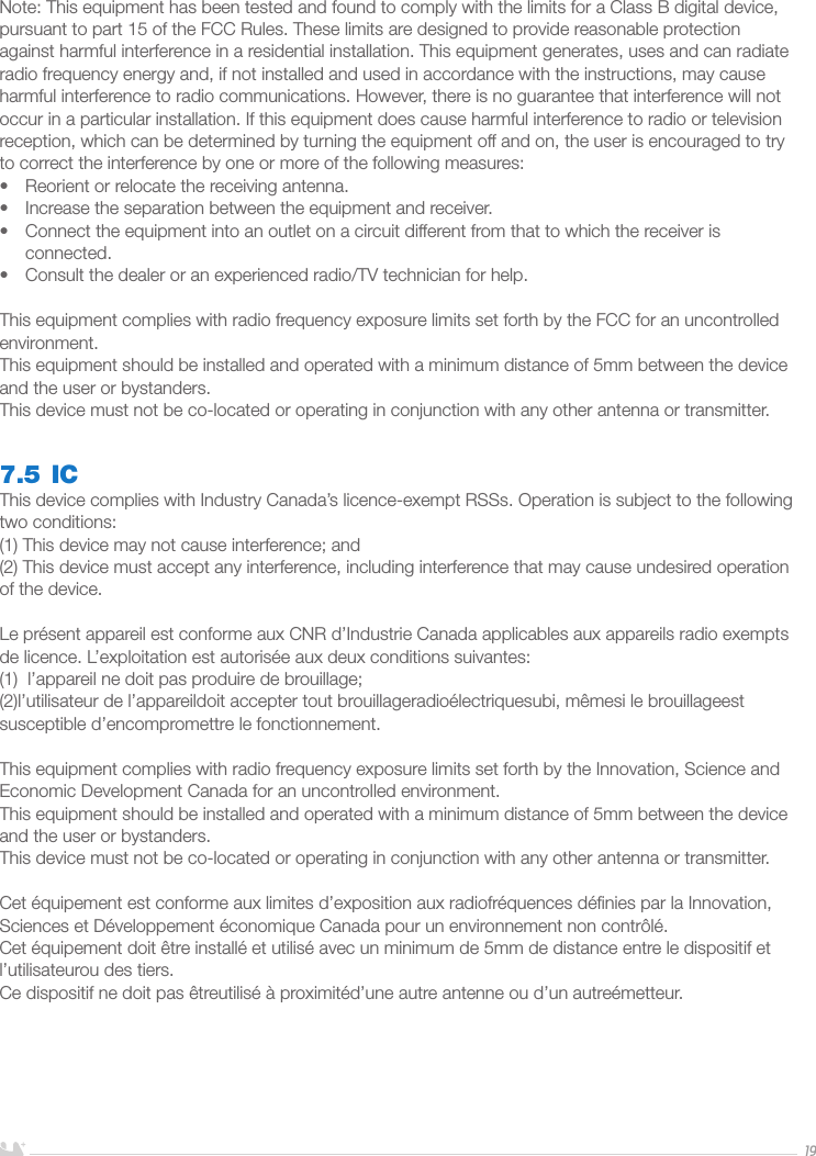 ENGLISH19Note: This equipment has been tested and found to comply with the limits for a Class B digital device, pursuant to part 15 of the FCC Rules. These limits are designed to provide reasonable protection against harmful interference in a residential installation. This equipment generates, uses and can radiate radio frequency energy and, if not installed and used in accordance with the instructions, may cause harmful interference to radio communications. However, there is no guarantee that interference will not occur in a particular installation. If this equipment does cause harmful interference to radio or television reception, which can be determined by turning the equipment off and on, the user is encouraged to try to correct the interference by one or more of the following measures:•  Reorient or relocate the receiving antenna.•  Increase the separation between the equipment and receiver.•  Connect the equipment into an outlet on a circuit different from that to which the receiver is connected.•  Consult the dealer or an experienced radio/TV technician for help.This equipment complies with radio frequency exposure limits set forth by the FCC for an uncontrolled environment. This equipment should be installed and operated with a minimum distance of 5mm between the device and the user or bystanders. This device must not be co-located or operating in conjunction with any other antenna or transmitter.7.5 ICThis device complies with Industry Canada’s licence-exempt RSSs. Operation is subject to the following two conditions: (1) This device may not cause interference; and (2) This device must accept any interference, including interference that may cause undesired operation of the device. Le présent appareil est conforme aux CNR d’Industrie Canada applicables aux appareils radio exempts de licence. L’exploitation est autorisée aux deux conditions suivantes:(1)  l’appareil ne doit pas produire de brouillage;(2)l’utilisateur de l’appareildoit accepter tout brouillageradioélectriquesubi, mêmesi le brouillageest susceptible d’encompromettre le fonctionnement.This equipment complies with radio frequency exposure limits set forth by the Innovation, Science and Economic Development Canada for an uncontrolled environment. This equipment should be installed and operated with a minimum distance of 5mm between the device and the user or bystanders. This device must not be co-located or operating in conjunction with any other antenna or transmitter.Cet équipement est conforme aux limites d’exposition aux radiofréquences déﬁnies par la Innovation, Sciences et Développement économique Canada pour un environnement non contrôlé. Cet équipement doit être installé et utilisé avec un minimum de 5mm de distance entre le dispositif et l’utilisateurou des tiers. Ce dispositif ne doit pas êtreutilisé à proximitéd’une autre antenne ou d’un autreémetteur.