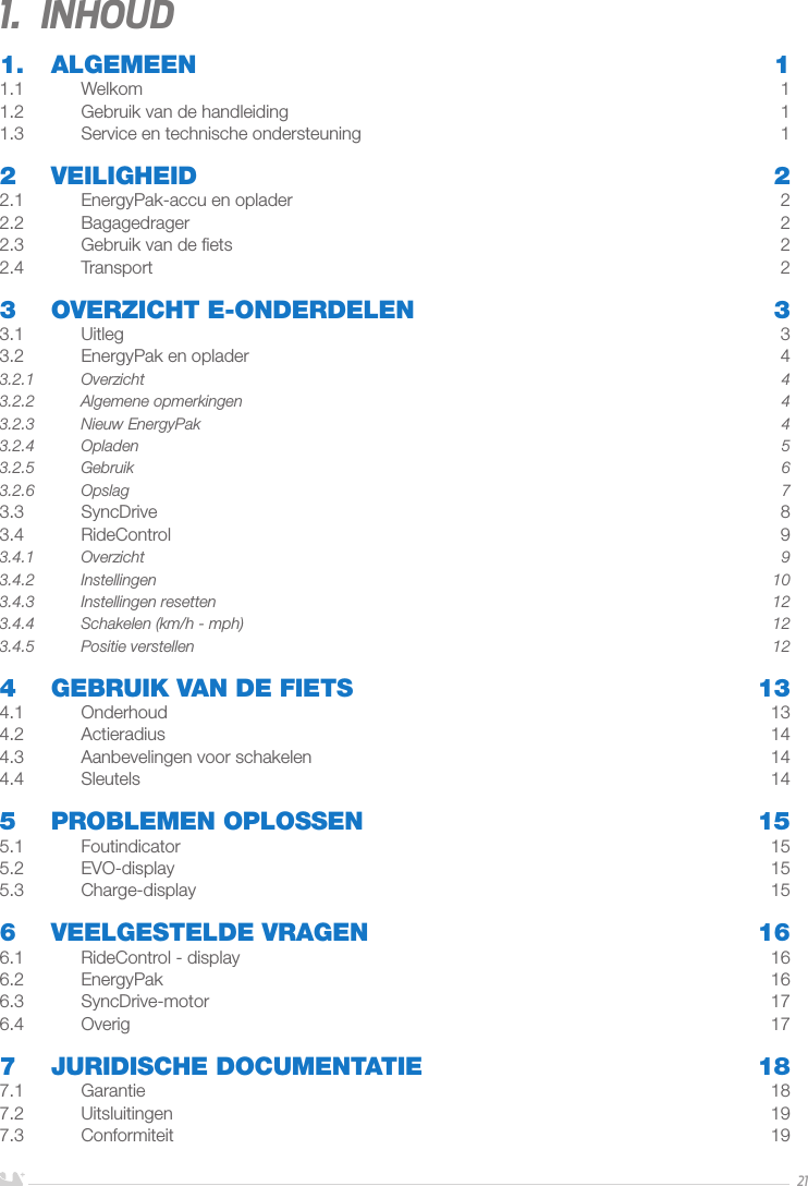 NEDERLANDS211.  Inhoud1. ALGEMEEN  11.1 Welkom  11.2  Gebruik van de handleiding  11.3  Service en technische ondersteuning   12 VEILIGHEID  22.1  EnergyPak-accu en oplader  22.2 Bagagedrager  22.3  Gebruik van de ﬁets  22.4 Transport  23  OVERZICHT E-ONDERDELEN  33.1 Uitleg  33.2  EnergyPak en oplader  43.2.1 Overzicht  43.2.2  Algemene opmerkingen  43.2.3  Nieuw EnergyPak  43.2.4 Opladen  53.2.5 Gebruik  63.2.6 Opslag  73.3 SyncDrive  83.4 RideControl  93.4.1 Overzicht  93.4.2 Instellingen  103.4.3  Instellingen resetten   123.4.4  Schakelen (km/h - mph)  123.4.5  Positie verstellen  124  GEBRUIK VAN DE FIETS  134.1 Onderhoud  134.2 Actieradius  144.3  Aanbevelingen voor schakelen  144.4 Sleutels  145  PROBLEMEN OPLOSSEN  155.1 Foutindicator  155.2 EVO-display  155.3 Charge-display  156  VEELGESTELDE VRAGEN  166.1  RideControl - display  166.2 EnergyPak  166.3 SyncDrive-motor  176.4 Overig  177  JURIDISCHE DOCUMENTATIE  187.1 Garantie  187.2 Uitsluitingen  197.3 Conformiteit  19