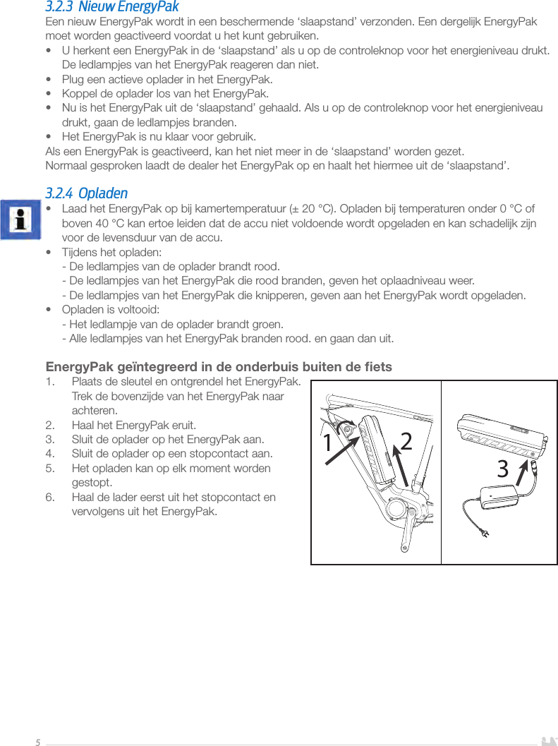 53.2.3  Nieuw EnergyPakEen nieuw EnergyPak wordt in een beschermende ‘slaapstand’ verzonden. Een dergelijk EnergyPak moet worden geactiveerd voordat u het kunt gebruiken.•  U herkent een EnergyPak in de ‘slaapstand’ als u op de controleknop voor het energieniveau drukt. De ledlampjes van het EnergyPak reageren dan niet.•  Plug een actieve oplader in het EnergyPak.•  Koppel de oplader los van het EnergyPak.•  Nu is het EnergyPak uit de ‘slaapstand’ gehaald. Als u op de controleknop voor het energieniveau drukt, gaan de ledlampjes branden.•  Het EnergyPak is nu klaar voor gebruik. Als een EnergyPak is geactiveerd, kan het niet meer in de ‘slaapstand’ worden gezet.Normaal gesproken laadt de dealer het EnergyPak op en haalt het hiermee uit de ‘slaapstand’. 3.2.4 Opladen•  Laad het EnergyPak op bij kamertemperatuur (±20°C). Opladen bij temperaturen onder 0°C of boven 40°C kan ertoe leiden dat de accu niet voldoende wordt opgeladen en kan schadelijk zijn voor de levensduur van de accu.•  Tijdens het opladen: - De ledlampjes van de oplader brandt rood. - De ledlampjes van het EnergyPak die rood branden, geven het oplaadniveau weer. - De ledlampjes van het EnergyPak die knipperen, geven aan het EnergyPak wordt opgeladen.•  Opladen is voltooid: - Het ledlampje van de oplader brandt groen. - Alle ledlampjes van het EnergyPak branden rood. en gaan dan uit.EnergyPak geïntegreerd in de onderbuis buiten de ﬁets1.  Plaats de sleutel en ontgrendel het EnergyPak. Trek de bovenzijde van het EnergyPak naar achteren.2.  Haal het EnergyPak eruit.3.  Sluit de oplader op het EnergyPak aan.4.  Sluit de oplader op een stopcontact aan. 5.  Het opladen kan op elk moment worden gestopt. 6.  Haal de lader eerst uit het stopcontact en vervolgens uit het EnergyPak.      123