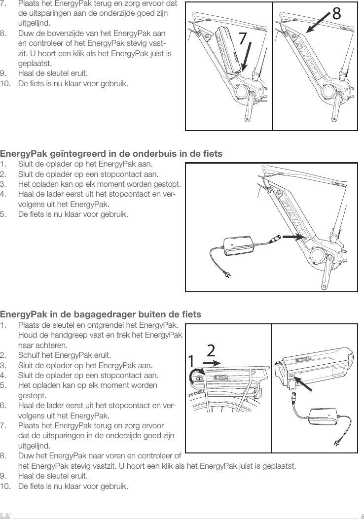 NEDERLANDS67.  Plaats het EnergyPak terug en zorg ervoor dat de uitsparingen aan de onderzijde goed zijn uitgelijnd.8.  Duw de bovenzijde van het EnergyPak aan en controleer of het EnergyPak stevig vast-zit. U hoort een klik als het EnergyPak juist is geplaatst.9.  Haal de sleutel eruit.10.  De ﬁets is nu klaar voor gebruik.EnergyPak geïntegreerd in de onderbuis in de ﬁets1.  Sluit de oplader op het EnergyPak aan.2.  Sluit de oplader op een stopcontact aan. 3.  Het opladen kan op elk moment worden gestopt.4.  Haal de lader eerst uit het stopcontact en ver-volgens uit het EnergyPak.5.  De ﬁets is nu klaar voor gebruik.EnergyPak in de bagagedrager buiten de ﬁets1.  Plaats de sleutel en ontgrendel het EnergyPak. Houd de handgreep vast en trek het EnergyPak naar achteren.2.  Schuif het EnergyPak eruit.3.  Sluit de oplader op het EnergyPak aan.4.  Sluit de oplader op een stopcontact aan. 5.  Het opladen kan op elk moment worden gestopt.6.  Haal de lader eerst uit het stopcontact en ver-volgens uit het EnergyPak.7.  Plaats het EnergyPak terug en zorg ervoor dat de uitsparingen in de onderzijde goed zijn uitgelijnd.8.  Duw het EnergyPak naar voren en controleer of het EnergyPak stevig vastzit. U hoort een klik als het EnergyPak juist is geplaatst.9.  Haal de sleutel eruit. 10.  De ﬁets is nu klaar voor gebruik.7812