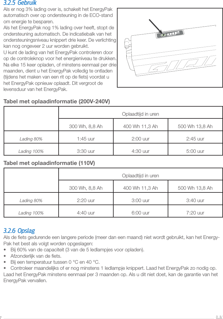 73.2.5 GebruikAls er nog 3% lading over is, schakelt het EnergyPak automatisch over op ondersteuning in de ECO-stand om energie te besparen.Als het EnergyPak nog 1% lading over heeft, stopt de ondersteuning automatisch. De indicatiebalk van het ondersteuningsniveau knippert drie keer. De verlichting kan nog ongeveer 2 uur worden gebruikt. U kunt de lading van het EnergyPak controleren door op de controleknop voor het energieniveau te drukken.Na elke 15 keer opladen, of minstens eenmaal per drie maanden, dient u het EnergyPak volledig te ontladen (tijdens het maken van een rit op de ﬁets) voordat u  het EnergyPak opnieuw oplaadt. Dit vergroot de levensduur van het EnergyPak.Tabel met oplaadinformatie (200V-240V)Oplaadtijd in uren300Wh, 8,8Ah 400Wh 11,3Ah 500Wh 13,8AhLading 80% 1:45 uur 2:00 uur 2:45 uurLading 100% 3:30 uur 4:30 uur 5:00 uurTabel met oplaadinformatie (110V) Oplaadtijd in uren300Wh, 8,8Ah 400Wh 11,3Ah 500Wh 13,8AhLading 80% 2:20 uur 3:00 uur 3:40 uurLading 100% 4:40 uur 6:00 uur 7:20 uur3.2.6 OpslagAls de ﬁets gedurende een langere periode (meer dan een maand) niet wordt gebruikt, kan het Energy-Pak het best als volgt worden opgeslagen:•  Bij 60% van de capaciteit (3 van de 5 ledlampjes voor opladen).•  Afzonderlijk van de ﬁets.•  Bij een temperatuur tussen 0°C en 40°C.•  Controleer maandelijks of er nog minstens 1 ledlampje knippert. Laad het EnergyPak zo nodig op.Laad het EnergyPak minstens eenmaal per 3 maanden op. Als u dit niet doet, kan de garantie van het EnergyPak vervallen.