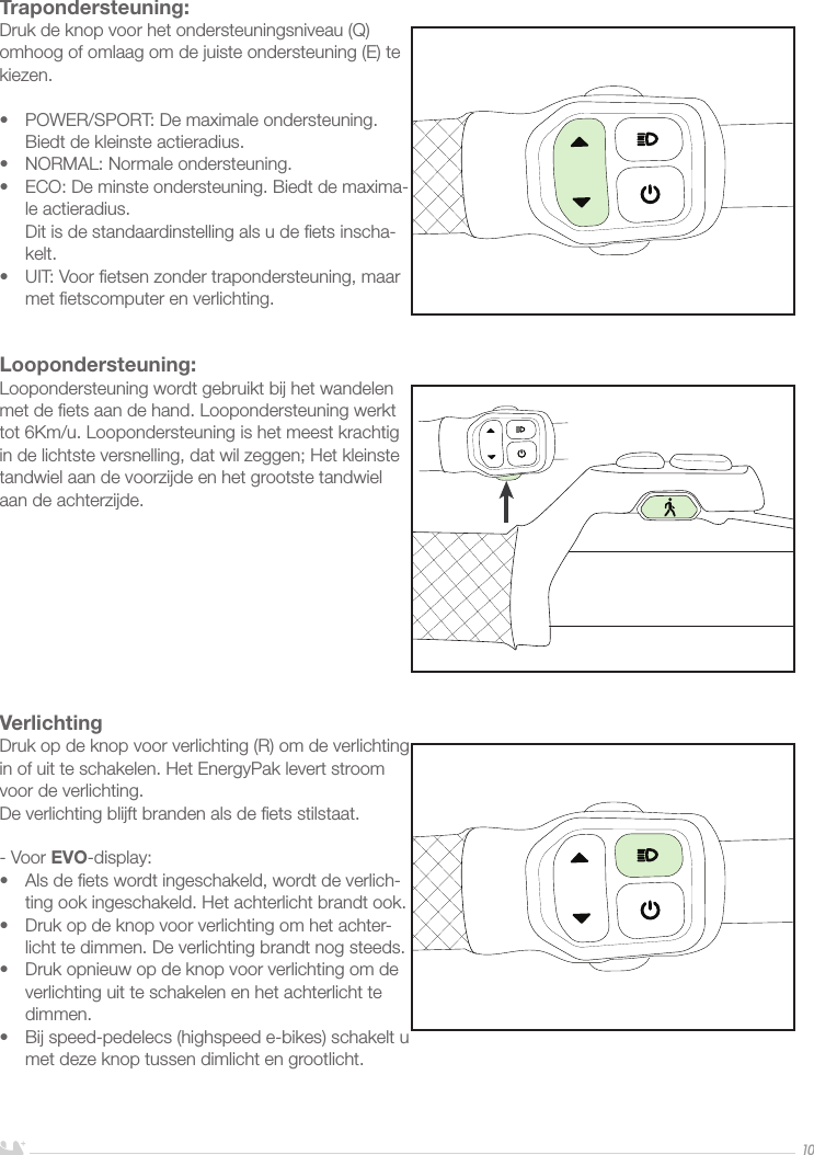 NEDERLANDS10Loopondersteuning:Loopondersteuning wordt gebruikt bij het wandelen met de ﬁets aan de hand. Loopondersteuning werkt tot 6Km/u. Loopondersteuning is het meest krachtig in de lichtste versnelling, dat wil zeggen; Het kleinste tandwiel aan de voorzijde en het grootste tandwiel aan de achterzijde.Trapondersteuning:Druk de knop voor het ondersteuningsniveau (Q) omhoog of omlaag om de juiste ondersteuning (E) te kiezen.•  POWER/SPORT: De maximale ondersteuning. Biedt de kleinste actieradius.•  NORMAL: Normale ondersteuning. •  ECO: De minste ondersteuning. Biedt de maxima-le actieradius.  Dit is de standaardinstelling als u de ﬁets inscha-kelt.•  UIT: Voor ﬁetsen zonder trapondersteuning, maar met ﬁetscomputer en verlichting. VerlichtingDruk op de knop voor verlichting (R) om de verlichting in of uit te schakelen. Het EnergyPak levert stroom voor de verlichting. De verlichting blijft branden als de ﬁets stilstaat. - Voor EVO-display:•  Als de ﬁets wordt ingeschakeld, wordt de verlich-ting ook ingeschakeld. Het achterlicht brandt ook.•  Druk op de knop voor verlichting om het achter-licht te dimmen. De verlichting brandt nog steeds.•  Druk opnieuw op de knop voor verlichting om de verlichting uit te schakelen en het achterlicht te dimmen.•  Bij speed-pedelecs (highspeed e-bikes) schakelt u met deze knop tussen dimlicht en grootlicht.