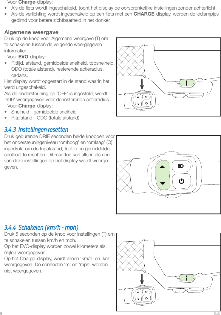 11- Voor Charge-display:•  Als de ﬁets wordt ingeschakeld, toont het display de oorspronkelijke instellingen zonder achterlicht. •  Als de verlichting wordt ingeschakeld op een ﬁets met een CHARGE-display, worden de ledlampjes gedimd voor betere zichtbaarheid in het donker. Algemene weergaveDruk op de knop voor Algemene weergave (T) om te schakelen tussen de volgende weergegeven informatie:- Voor EVO-display:•  Rittijd, afstand, gemiddelde snelheid, topsnelheid, ODO (totale afstand), resterende actieradius, cadans.Het display wordt opgestart in de stand waarin het werd uitgeschakeld.Als de ondersteuning op ‘OFF’ is ingesteld, wordt ‘999’ weergegeven voor de resterende actieradius.- Voor Charge-display:•  Snelheid - gemiddelde snelheid•  Ritafstand - ODO (totale afstand) 3.4.3  Instellingen resetten Druk gedurende DRIE seconden beide knoppen voor het ondersteuningsniveau ‘omhoog’ en ‘omlaag’ (Q) ingedrukt om de tripafstand, triptijd en gemiddelde snelheid te resetten. Dit resetten kan alleen als een van deze instellingen op het display wordt weerge-geven.3.4.4  Schakelen (km/h - mph)Druk 5 seconden op de knop voor instellingen (T) om te schakelen tussen km/h en mph.Op het EVO-display worden zowel kilometers als mijlen weergegeven.Op het Charge-display, wordt alleen ‘km/h’ en ‘km’ weergegeven. De eenheden ‘m’ en ‘mph’ worden niet weergegeven.