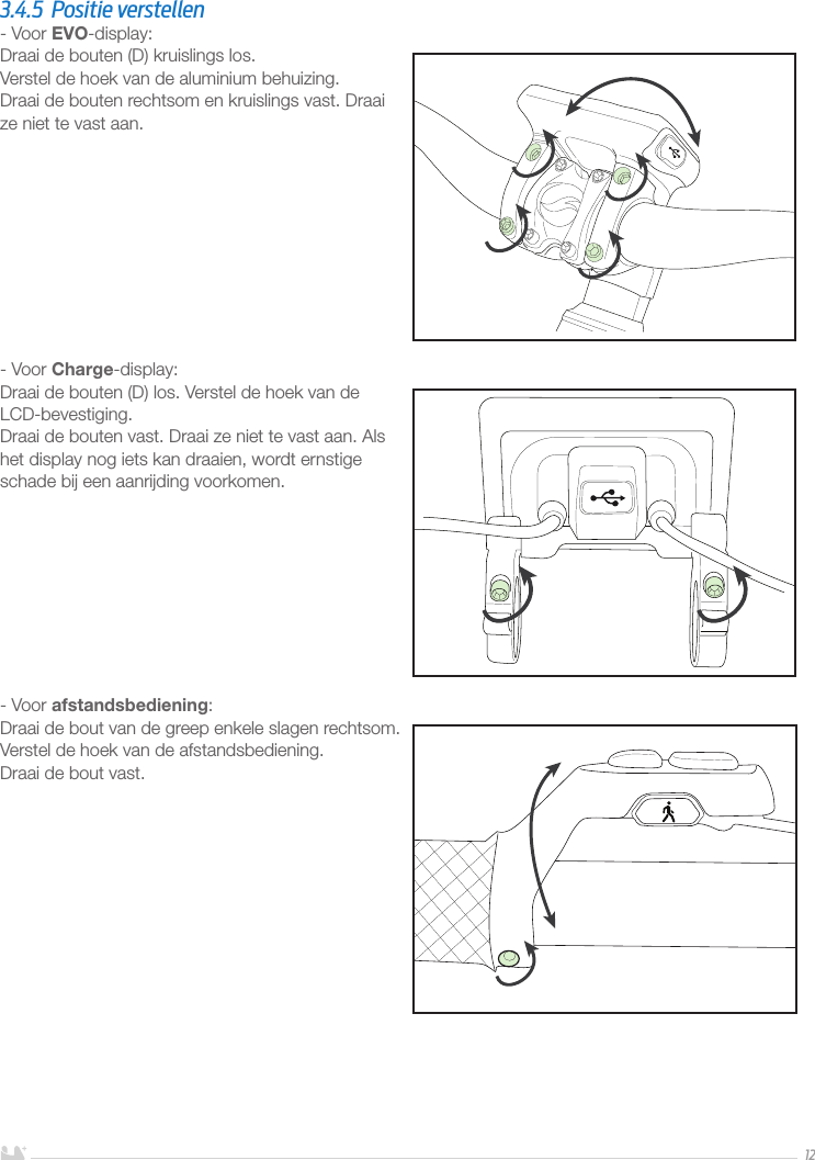 NEDERLANDS123.4.5  Positie verstellen- Voor EVO-display:Draai de bouten (D) kruislings los. Verstel de hoek van de aluminium behuizing.Draai de bouten rechtsom en kruislings vast. Draai  ze niet te vast aan. - Voor Charge-display:Draai de bouten (D) los. Verstel de hoek van de LCD-bevestiging.Draai de bouten vast. Draai ze niet te vast aan. Als het display nog iets kan draaien, wordt ernstige  schade bij een aanrijding voorkomen.- Voor afstandsbediening:Draai de bout van de greep enkele slagen rechtsom. Verstel de hoek van de afstandsbediening.Draai de bout vast.
