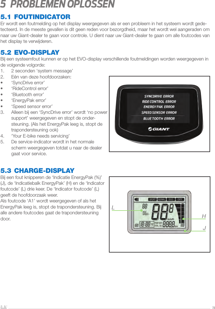 NEDERLANDS145  Problemen oplossen5.1 FOUTINDICATOREr wordt een foutmelding op het display weergegeven als er een probleem in het systeem wordt gede-tecteerd. In de meeste gevallen is dit geen reden voor bezorgdheid, maar het wordt wel aangeraden om naar uw Giant-dealer te gaan voor controle. U dient naar uw Giant-dealer te gaan om alle foutcodes van het display te verwijderen.5.2 EVO-DISPLAYBij een systeemfout kunnen er op het EVO-display verschillende foutmeldingen worden weergegeven in de volgende volgorde:1.  2 seconden ‘system message’2.  Eén van deze hoofdoorzaken:•  ‘SyncDrive error’•  ‘RideControl error’•  ‘Bluetooth error’•  ‘EnergyPak error’•  ‘Speed sensor error’3.  Alleen bij een ‘SyncDrive error’ wordt ‘no power support’ weergegeven en stopt de onder-steuning. (Als het EnergyPak leeg is, stopt de trapondersteuning ook)4.  ‘Your E-bike needs servicing’ 5.  De service-indicator wordt in het normale scherm weergegeven totdat u naar de dealer gaat voor service.5.3 CHARGE-DISPLAYBij een fout knipperen de ‘Indicatie EnergyPak (%)’ (J), de ‘Indicatiebalk EnergyPak’ (H) en de ‘Indicator foutcode’ (L) drie keer. De ‘Indicator foutcode’ (L) geeft de hoofdoorzaak weer. Als foutcode ‘A1’ wordt weergegeven of als het EnergyPak leeg is, stopt de trapondersteuning. Bij alle andere foutcodes gaat de trapondersteuning door.  LHJ