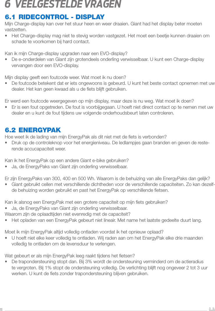 156  Veelgestelde vragen6.1 RIDECONTROL - DISPLAYMijn Charge-display kan over het stuur heen en weer draaien. Giant had het display beter moeten vastzetten.•  Het Charge-display mag niet te stevig worden vastgezet. Het moet een beetje kunnen draaien om schade te voorkomen bij hard contact.Kan ik mijn Charge-display upgraden naar een EVO-display?•  De e-onderdelen van Giant zijn grotendeels onderling verwisselbaar. U kunt een Charge-display vervangen door een EVO-display.Mijn display geeft een foutcode weer. Wat moet ik nu doen?•  De foutcode betekent dat er iets ongewoons is gebeurd. U kunt het beste contact opnemen met uw dealer. Het kan geen kwaad als u de ﬁets blijft gebruiken.Er werd een foutcode weergegeven op mijn display, maar deze is nu weg. Wat moet ik doen?•  Er is een fout opgetreden. De fout is voorbijgegaan. U hoeft niet direct contact op te nemen met uw dealer en u kunt de fout tijdens uw volgende onderhoudsbeurt laten controleren.6.2 ENERGYPAKHoe weet ik de lading van mijn EnergyPak als dit niet met de ﬁets is verbonden?•  Druk op de controleknop voor het energieniveau. De ledlampjes gaan branden en geven de reste-rende accucapaciteit weer.Kan ik het EnergyPak op een andere Giant e-bike gebruiken?•  Ja, de EnergyPaks van Giant zijn onderling verwisselbaar.Er zijn EnergyPaks van 300, 400 en 500Wh. Waarom is de behuizing van alle EnergyPaks dan gelijk?•  Giant gebruikt cellen met verschillende dichtheden voor de verschillende capaciteiten. Zo kan dezelf-de behuizing worden gebruikt en past het EnergyPak op verschillende ﬁetsen.Kan ik alsnog een EnergyPak met een grotere capaciteit op mijn ﬁets gebruiken?•  Ja, de EnergyPaks van Giant zijn onderling verwisselbaar.Waarom zijn de oplaadtijden niet evenredig met de capaciteit?•  Het opladen van een EnergyPak gebeurt niet lineair. Met name het laatste gedeelte duurt lang.Moet ik mijn EnergyPak altijd volledig ontladen voordat ik het opnieuw oplaad?•  U hoeft niet elke keer volledig te ontladen. Wij raden aan om het EnergyPak elke drie maanden volledig te ontladen om de levensduur te verlengen. Wat gebeurt er als mijn EnergyPak leeg raakt tijdens het ﬁetsen?•  De trapondersteuning stopt dan. Bij 3% wordt de ondersteuning verminderd om de actieradius te vergroten. Bij 1% stopt de ondersteuning volledig. De verlichting blijft nog ongeveer 2 tot 3 uur werken. U kunt de ﬁets zonder trapondersteuning blijven gebruiken.