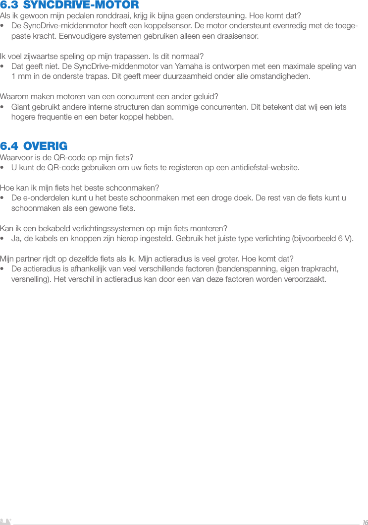 NEDERLANDS166.3 SYNCDRIVE-MOTORAls ik gewoon mijn pedalen ronddraai, krijg ik bijna geen ondersteuning. Hoe komt dat?•  De SyncDrive-middenmotor heeft een koppelsensor. De motor ondersteunt evenredig met de toege-paste kracht. Eenvoudigere systemen gebruiken alleen een draaisensor. Ik voel zijwaartse speling op mijn trapassen. Is dit normaal?•  Dat geeft niet. De SyncDrive-middenmotor van Yamaha is ontworpen met een maximale speling van 1mm in de onderste trapas. Dit geeft meer duurzaamheid onder alle omstandigheden.Waarom maken motoren van een concurrent een ander geluid?•  Giant gebruikt andere interne structuren dan sommige concurrenten. Dit betekent dat wij een iets hogere frequentie en een beter koppel hebben.6.4 OVERIGWaarvoor is de QR-code op mijn ﬁets?•  U kunt de QR-code gebruiken om uw ﬁets te registeren op een antidiefstal-website.Hoe kan ik mijn ﬁets het beste schoonmaken?•  De e-onderdelen kunt u het beste schoonmaken met een droge doek. De rest van de ﬁets kunt u schoonmaken als een gewone ﬁets.Kan ik een bekabeld verlichtingssystemen op mijn ﬁets monteren?•  Ja, de kabels en knoppen zijn hierop ingesteld. Gebruik het juiste type verlichting (bijvoorbeeld 6V).Mijn partner rijdt op dezelfde ﬁets als ik. Mijn actieradius is veel groter. Hoe komt dat?•  De actieradius is afhankelijk van veel verschillende factoren (bandenspanning, eigen trapkracht, versnelling). Het verschil in actieradius kan door een van deze factoren worden veroorzaakt.