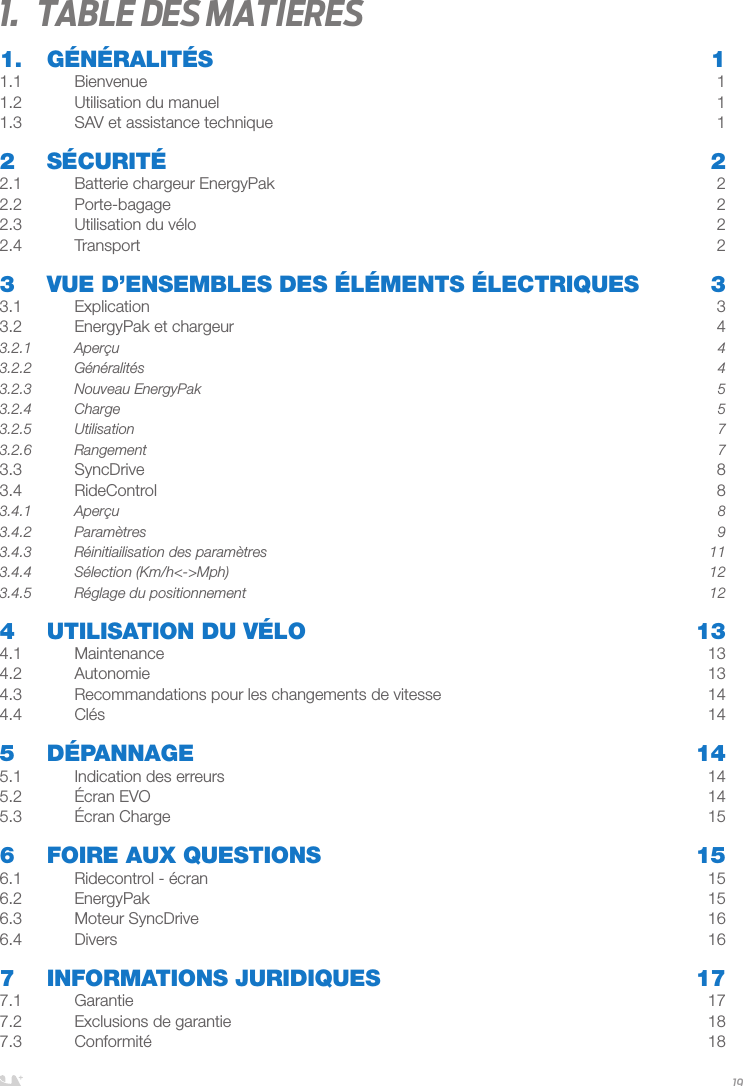 FRANÇAIS191.  Table des matieres1. GÉNÉRALITÉS  11.1 Bienvenue  11.2  Utilisation du manuel  11.3  SAV et assistance technique   12 SÉCURITÉ  22.1  Batterie chargeur EnergyPak  22.2 Porte-bagage  22.3  Utilisation du vélo  22.4 Transport  23   VUE D’ENSEMBLES DES ÉLÉMENTS ÉLECTRIQUES  33.1 Explication  33.2  EnergyPak et chargeur  43.2.1 Aperçu  43.2.2 Généralités  43.2.3  Nouveau EnergyPak  53.2.4 Charge  53.2.5 Utilisation  73.2.6 Rangement  73.3 SyncDrive  83.4 RideControl  83.4.1 Aperçu  83.4.2 Paramètres  93.4.3  Réinitiailisation des paramètres   113.4.4  Sélection (Km/h&lt;-&gt;Mph)  123.4.5  Réglage du positionnement  124  UTILISATION DU VÉLO  134.1 Maintenance  134.2 Autonomie  134.3  Recommandations pour les changements de vitesse  144.4 Clés  145 DÉPANNAGE  145.1  Indication des erreurs  145.2  Écran EVO  145.3  Écran Charge  156  FOIRE AUX QUESTIONS  156.1  Ridecontrol - écran  156.2 EnergyPak  156.3  Moteur SyncDrive  166.4 Divers  167  INFORMATIONS JURIDIQUES  177.1 Garantie  177.2  Exclusions de garantie  187.3 Conformité  18