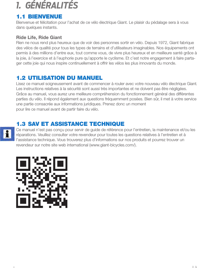 11.  Généralités1.1 BIENVENUEBienvenue et félicitation pour l’achat de ce vélo électrique Giant. Le plaisir du pédalage sera à vous dans quelques instants.Ride Life, Ride GiantRien ne nous rend plus heureux que de voir des personnes sortir en vélo. Depuis 1972, Giant fabrique des vélos de qualité pour tous les types de terrains et d’utilisateurs imaginables. Nos équipements ont permis à des millions d’entre eux, tout comme vous, de vivre plus heureux et en meilleure santé grâce à la joie, à l’exercice et à l’euphorie pure qu’apporte le cyclisme. Et c’est notre engagement à faire parta-ger cette joie qui nous inspire continuellement à offrir les vélos les plus innovants du monde.1.2 UTILISATION DU MANUELLisez ce manuel soigneusement avant de commencer à rouler avec votre nouveau vélo électrique Giant. Les instructions relatives à la sécurité sont aussi très importantes et ne doivent pas être négligées. Grâce au manuel, vous aurez une meilleure compréhension du fonctionnement général des différentes parties du vélo. Il répond également aux questions fréquemment posées. Bien sûr, il met à votre service une partie consacrée aux informations juridiques. Prenez donc un moment pour lire ce manuel avant de partir faire du vélo.1.3 SAV ET ASSISTANCE TECHNIQUE Ce manuel n’est pas conçu pour servir de guide de référence pour l’entretien, la maintenance et/ou les réparations. Veuillez consulter votre revendeur pour toutes les questions relatives à l’entretien et à l’assistance technique. Vous trouverez plus d’informations sur nos produits et pourrez trouver un revendeur sur notre site web international (www.giant-bicycles.com/). 