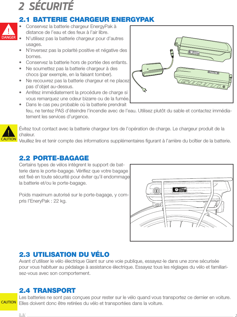 FRANÇAIS22 Sécurité2.1 BATTERIE CHARGEUR ENERGYPAK•  Conservez la batterie chargeur EnergyPak à distance de l’eau et des feux à l’air libre.•  N’utilisez pas la batterie chargeur pour d’autres usages.•  N’inversez pas la polarité positive et négative des bornes.•  Conservez la batterie hors de portée des enfants.•  Ne soumettez pas la batterie chargeur à des chocs (par exemple, en la faisant tomber).•  Ne recouvrez pas la batterie chargeur et ne placez pas d’objet au-dessus.•  Arrêtez immédiatement la procédure de charge si vous remarquez une odeur bizarre ou de la fumée.•  Dans le cas peu probable où la batterie prendrait feu, ne tentez PAS d’éteindre l’incendie avec de l’eau. Utilisez plutôt du sable et contactez immédia-tement les services d’urgence.Évitez tout contact avec la batterie chargeur lors de l’opération de charge. Le chargeur produit de la chaleur.Veuillez lire et tenir compte des informations supplémentaires ﬁgurant à l’arrière du boîtier de la batterie.2.2 PORTE-BAGAGECertains types de vélos intègrent le support de bat-terie dans le porte-bagage. Vériﬁez que votre bagage est ﬁxé en toute sécurité pour éviter qu’il endommage la batterie et/ou le porte-bagage. Poids maximum autorisé sur le porte-bagage, y com-pris l’EneryPak: 22kg. 2.3 UTILISATION DU VÉLOAvant d’utiliser le vélo électrique Giant sur une voie publique, essayez-le dans une zone sécurisée pour vous habituer au pédalage à assistance électrique. Essayez tous les réglages du vélo et familiari-sez-vous avec son comportement.2.4 TRANSPORTLes batteries ne sont pas conçues pour rester sur le vélo quand vous transportez ce dernier en voiture. Elles doivent donc être retirées du vélo et transportées dans la voiture.!DANGER!CAUTIONCAUTION