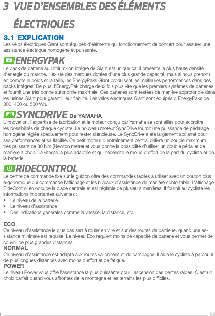 33   Vue d’ensembles des éléments électriques3.1 EXPLICATIONLes vélos électriques Giant sont équipés d’éléments qui fonctionnement de concert pour assurer une assistance électrique homogène et puissante. Le pack de batterie au Lithium-Ion intégré de Giant est unique car il présente la plus haute densité d’énergie du marché. Il existe des marques dotées d’une plus grande capacité, mais si nous prenons en compte le poids et la taille, les EnergyPaks Giant produisent les meilleures performances dans des packs intégrés. De plus, l’EnergyPak charge deux fois plus vite que les premiers systèmes de batteries et fournit une très bonne autonomie maximale. Ces batteries sont testées de manière approfondie dans les usines Giant pour garantir leur ﬁabilité. Les vélos électriques Giant sont équipés d’EnergyPaks de 300, 400 ou 500Wh. De YAMAHAL’innovation, l’expertise de fabrication et le moteur conçu par Yamaha se sont alliés pour accroître les possibilités de chaque cycliste. Le nouveau moteur SyncDrive fournit une puissance de pédalage homogène réglée spécialement pour rester silencieuse. Le SyncDrive a été largement acclamé pour ses performances et sa ﬁabilité. Ce petit moteur d’entraînement central délivre un couple maximum très puissant de 80Nm (Newton mètre) et vous donne la possibilité d’utiliser un double pédalier de manière à choisir la vitesse la plus adaptée et qui nécessite le moins d’effort de la part du cycliste et de la batterie.Le centre de commande ﬁxé sur le guidon offre des commandes faciles à utiliser avec un bouton plus ergonomique qui commande l’afﬁchage et les niveaux d’assistance de manière confortable. L’afﬁchage RideControl en occupe la place centrale et est réglable de plusieurs manières. Il fournit au cycliste les informations importantes suivantes: •  Le niveau de la batterie•  Le niveau d’assistance•  Des indications générales comme la vitesse, la distance, etc.ECOCe niveau d’assistance le plus bas sert à rouler en ville et sur des routes de banlieue, quand une as-sistance minimale est requise. Le niveau Eco requiert moins de capacité de batterie et vous permet de couvrir de plus grandes distances. NORMALCe niveau d’assistance est adapté aux routes vallonnées et de campagne. Il aide le cycliste à parcourir de plus longues distances avec moins d’effort et de fatigue.POWERLe niveau Power vous offre l’assistance la plus puissante pour l’ascension des pentes raides. C’est un choix parfait quand vous affrontez de la montagne et les terrains les plus difﬁciles.