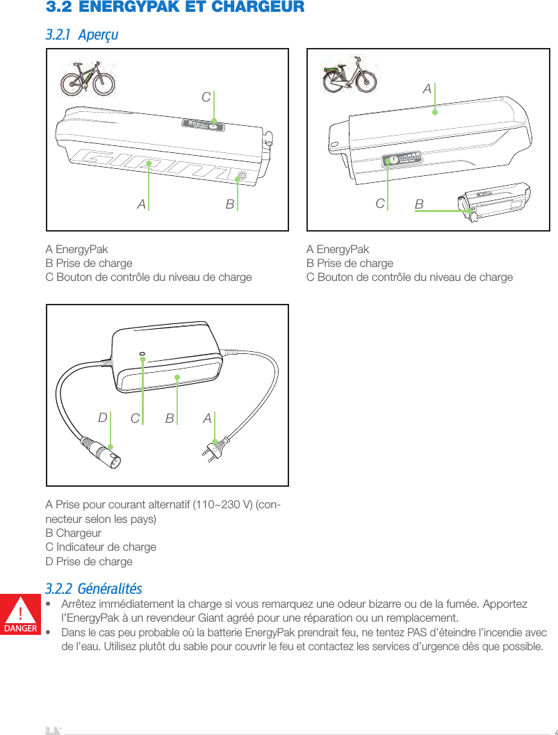 FRANÇAIS4A EnergyPakB Prise de chargeC Bouton de contrôle du niveau de chargeA EnergyPakB Prise de chargeC Bouton de contrôle du niveau de charge A Prise pour courant alternatif (110~230V) (con-necteur selon les pays)B ChargeurC Indicateur de chargeD Prise de charge3.2 ENERGYPAK ET CHARGEUR3.2.1 AperçuA BCBACACDB3.2.2 Généralités•  Arrêtez immédiatement la charge si vous remarquez une odeur bizarre ou de la fumée. Apportez l’EnergyPak à un revendeur Giant agréé pour une réparation ou un remplacement.•  Dans le cas peu probable où la batterie EnergyPak prendrait feu, ne tentez PAS d’éteindre l’incendie avec de l’eau. Utilisez plutôt du sable pour couvrir le feu et contactez les services d’urgence dès que possible.!DANGER