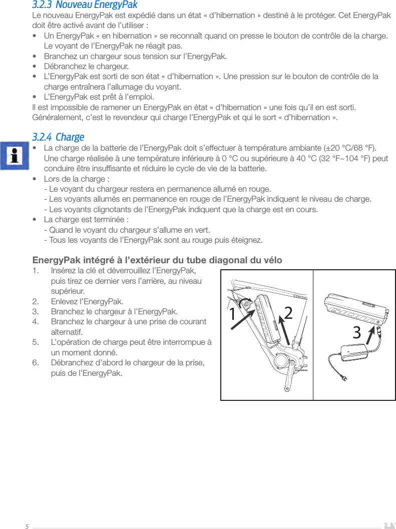 53.2.3  Nouveau EnergyPakLe nouveau EnergyPak est expédié dans un état «d’hibernation» destiné à le protéger. Cet EnergyPak doit être activé avant de l’utiliser:•  Un EnergyPak «en hibernation» se reconnaît quand on presse le bouton de contrôle de la charge. Le voyant de l’EnergyPak ne réagit pas.•  Branchez un chargeur sous tension sur l’EnergyPak.•  Débranchez le chargeur.•  L’EnergyPak est sorti de son état «d’hibernation». Une pression sur le bouton de contrôle de la charge entraînera l’allumage du voyant.•  L’EnergyPak est prêt à l’emploi. Il est impossible de ramener un EnergyPak en état «d’hibernation» une fois qu’il en est sorti.Généralement, c’est le revendeur qui charge l’EnergyPak et qui le sort «d’hibernation». 3.2.4 Charge•  La charge de la batterie de l’EnergyPak doit s’effectuer à température ambiante (±20°C/68°F). Une charge réalisée à une température inférieure à 0°C ou supérieure à 40°C (32°F~104°F) peut conduire être insufﬁsante et réduire le cycle de vie de la batterie.•  Lors de la charge: - Le voyant du chargeur restera en permanence allumé en rouge. - Les voyants allumés en permanence en rouge de l’EnergyPak indiquent le niveau de charge. - Les voyants clignotants de l’EnergyPak indiquent que la charge est en cours.•  La charge est terminée: - Quand le voyant du chargeur s’allume en vert. - Tous les voyants de l’EnergyPak sont au rouge puis éteignez.EnergyPak intégré à l’extérieur du tube diagonal du vélo1.  Insérez la clé et déverrouillez l’EnergyPak, puis tirez ce dernier vers l’arrière, au niveau supérieur.2.  Enlevez l’EnergyPak.3.  Branchez le chargeur à l’EnergyPak.4.  Branchez le chargeur à une prise de courant alternatif. 5.  L’opération de charge peut être interrompue à un moment donné. 6.  Débranchez d’abord le chargeur de la prise, puis de l’EnergyPak.     123