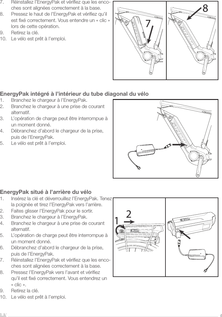 FRANÇAIS67.  Réinstallez l’EnergyPak et vériﬁez que les enco-ches sont alignées correctement à la base.8.  Pressez le haut de l’EnergyPak et vériﬁez qu’il est ﬁxé correctement. Vous entendre un «clic» lors de cette opération.9.  Retirez la clé.10.  Le vélo est prêt à l’emploi.         EnergyPak intégré à l’intérieur du tube diagonal du vélo1.  Branchez le chargeur à l’EnergyPak.2.  Branchez le chargeur à une prise de courant alternatif. 3.  L’opération de charge peut être interrompue à un moment donné.4.  Débranchez d’abord le chargeur de la prise, puis de l’EnergyPak.5.  Le vélo est prêt à l’emploi.EnergyPak situé à l’arrière du vélo1.  Insérez la clé et déverrouillez l’EnergyPak. Tenez la poignée et tirez l’EnergyPak vers l’arrière.2.  Faites glisser l’EnergyPak pour le sortir.3.  Branchez le chargeur à l’EnergyPak.4.  Branchez le chargeur à une prise de courant alternatif. 5.  L’opération de charge peut être interrompue à un moment donné.6.  Débranchez d’abord le chargeur de la prise, puis de l’EnergyPak.7.  Réinstallez l’EnergyPak et vériﬁez que les enco-ches sont alignées correctement à la base.8.  Pressez l’EnergyPak vers l’avant et vériﬁez qu’il est ﬁxé correctement. Vous entendrez un «clic».9.  Retirez la clé. 10.  Le vélo est prêt à l’emploi.7812