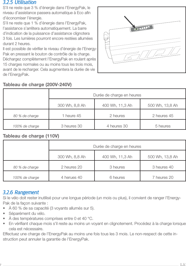 73.2.5 UtilisationS’il ne reste que 3% d’énergie dans l’EnergyPak, le niveau d’assistance passera automatique à Eco aﬁn d’économiser l’énergie.S’il ne reste que 1% d’énergie dans l’EnergyPak, l’assistance s’arrêtera automatiquement. La barre d’indication de la puissance d’assistance clignotera 3 fois. Les lumières pourront encore restées allumées durant 2 heures. Il est possible de vériﬁer le niveau d’énergie de l’Energy-Pak en pressant le bouton de contrôle de la charge.Déchargez complètement l’EnergyPak en roulant après 15charges normales ou au moins tous les trois mois, avant de le recharger. Cela augmentera la durée de vie de l’EnergyPak.Tableau de charge (200V-240V) Durée de charge en heures300Wh, 8,8Ah 400Wh, 11,3Ah 500Wh, 13,8Ah80% de charge 1heure45 2heures 2heures45100% de charge 3heures30 4heures30 5heuresTableau de charge (110V)Durée de charge en heures300Wh, 8,8Ah 400Wh, 11,3Ah 500Wh, 13,8Ah80% de charge 2 heures 20 3 heures 3 heures 40100% de charge 4 herues 40 6 heures 7 heures 203.2.6 RangementSi le vélo doit rester inutilisé pour une longue période (un mois ou plus), il convient de ranger l’Energy-Pak de la façon suivante:•  À 60% de sa capacité (3 voyants allumés sur 5).•  Séparément du vélo.•  À des températures comprises entre 0 et 40°C.•  En vériﬁant chaque mois s’il reste au moins un voyant en clignotement. Procédez à la charge lorsque cela est nécessaire.Effectuez une charge de l’EnergyPak au moins une fois tous les 3 mois. Le non-respect de cette in-struction peut annuler la garantie de l’EnergyPak.