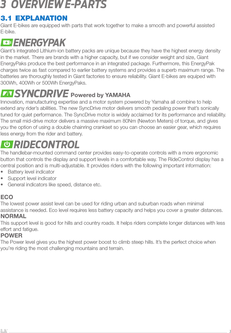 ENGLISH33   Overview E-parts3.1 EXPLANATIONGiant E-bikes are equipped with parts that work together to make a smooth and powerful assisted E-bike. Giant’s integrated Lithium-ion battery packs are unique because they have the highest energy density in the market. There are brands with a higher capacity, but if we consider weight and size, Giant EnergyPaks produce the best performance in an integrated package. Furthermore, this EnergyPak charges twice as fast compared to earlier battery systems and provides a superb maximum range. The batteries are thoroughly tested in Giant factories to ensure reliability. Giant E-bikes are equiped with 300Wh, 400Wh or 500Wh EnergyPaks. Powered by YAMAHAInnovation, manufacturing expertise and a motor system powered by Yamaha all combine to help extend any rider’s abilities. The new SyncDrive motor delivers smooth pedaling power that’s sonically tuned for quiet performance. The SyncDrive motor is widely acclaimed for its performance and reliability. The small mid-drive motor delivers a massive maximum 80Nm (Newton Meters) of torque, and gives you the option of using a double chainring crankset so you can choose an easier gear, which requires less energy from the rider and battery.The handlebar-mounted command center provides easy-to-operate controls with a more ergonomic button that controls the display and support levels in a comfortable way. The RideControl display has a central position and is multi-adjustable. It provides riders with the following important information: •  Battery level indicator•  Support level indicator•  General indicators like speed, distance etc.ECOThe lowest power assist level can be used for riding urban and suburban roads when minimal assistance is needed. Eco level requires less battery capacity and helps you cover a greater distances. NORMALThis support level is good for hills and country roads. It helps riders complete longer distances with less effort and fatigue.POWERThe Power level gives you the highest power boost to climb steep hills. It’s the perfect choice when you’re riding the most challenging mountains and terrain.