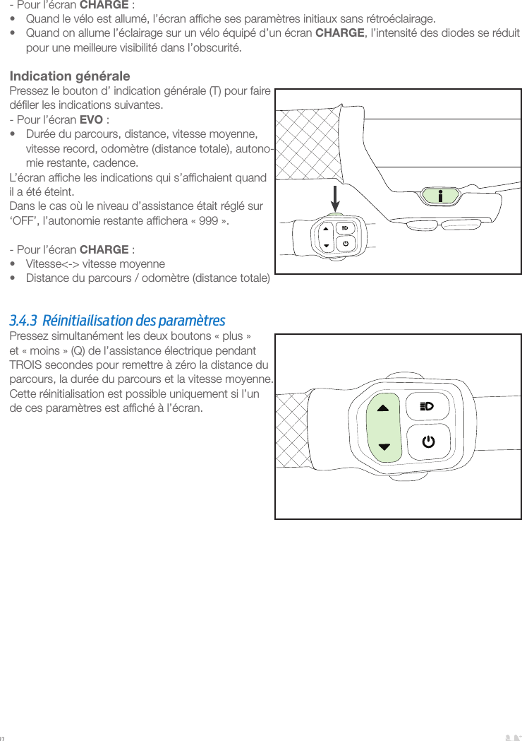 11- Pour l’écran CHARGE:•  Quand le vélo est allumé, l’écran afﬁche ses paramètres initiaux sans rétroéclairage. •  Quand on allume l’éclairage sur un vélo équipé d’un écran CHARGE, l’intensité des diodes se réduit pour une meilleure visibilité dans l’obscurité. Indication généralePressez le bouton d’ indication générale (T) pour faire déﬁler les indications suivantes.- Pour l’écran EVO:•  Durée du parcours, distance, vitesse moyenne, vitesse record, odomètre (distance totale), autono-mie restante, cadence.L’écran afﬁche les indications qui s’afﬁchaient quand il a été éteint.Dans le cas où le niveau d’assistance était réglé sur ‘OFF’, l’autonomie restante afﬁchera «999».- Pour l’écran CHARGE:•  Vitesse&lt;-&gt; vitesse moyenne•  Distance du parcours / odomètre (distance totale)  3.4.3  Réinitiailisation des paramètres Pressez simultanément les deux boutons «plus» et «moins» (Q) de l’assistance électrique pendant TROIS secondes pour remettre à zéro la distance du parcours, la durée du parcours et la vitesse moyenne. Cette réinitialisation est possible uniquement si l’un de ces paramètres est afﬁché à l’écran.