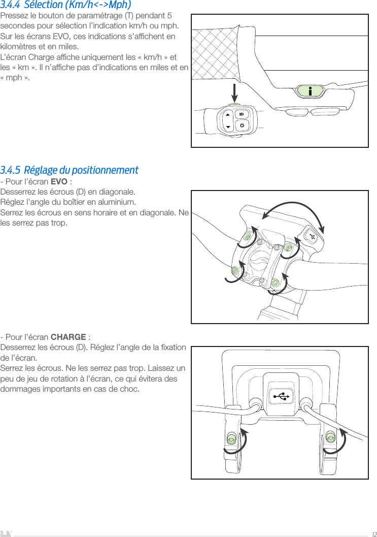 FRANÇAIS123.4.4  Sélection (Km/h&lt;-&gt;Mph)Pressez le bouton de paramétrage (T) pendant 5 secondes pour sélection l’indication km/h ou mph.Sur les écrans EVO, ces indications s’afﬁchent en kilomètres et en miles.L’écran Charge afﬁche uniquement les «km/h» et les «km». Il n’afﬁche pas d’indications en miles et en «mph».3.4.5  Réglage du positionnement- Pour l’écran EVO:Desserrez les écrous (D) en diagonale. Réglez l’angle du boîtier en aluminium.Serrez les écrous en sens horaire et en diagonale. Ne les serrez pas trop. - Pour l’écran CHARGE:Desserrez les écrous (D). Réglez l’angle de la ﬁxation de l’écran.Serrez les écrous. Ne les serrez pas trop. Laissez un peu de jeu de rotation à l’écran, ce qui évitera des dommages importants en cas de choc.