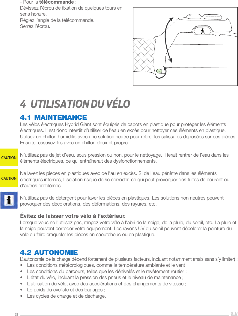 13- Pour la télécommande:Dévissez l’écrou de ﬁxation de quelques tours en sens horaire. Réglez l’angle de la télécommande.Serrez l’écrou.4  Utilisation du vélo4.1 MAINTENANCELes vélos électriques Hybrid Giant sont équipés de capots en plastique pour protéger les éléments électriques. Il est donc interdit d’utiliser de l’eau en excès pour nettoyer ces éléments en plastique. Utilisez un chiffon humidiﬁé avec une solution neutre pour retirer les salissures déposées sur ces pièces. Ensuite, essuyez-les avec un chiffon doux et propre.N’utilisez pas de jet d’eau, sous pression ou non, pour le nettoyage. Il ferait rentrer de l’eau dans les éléments électriques, ce qui entraînerait des dysfonctionnements.Ne lavez les pièces en plastiques avec de l’au en excès. Si de l’eau pénètre dans les éléments électriques internes, l’isolation risque de se corroder, ce qui peut provoquer des fuites de courant ou d’autres problèmes.N’utilisez pas de détergent pour laver les pièces en plastiques. Les solutions non neutres peuvent provoquer des décolorations, des déformations, des rayures, etc.Évitez de laisser votre vélo à l’extérieur. Lorsque vous ne l’utilisez pas, rangez votre vélo à l’abri de la neige, de la pluie, du soleil, etc. La pluie et la neige peuvent corroder votre équipement. Les rayons UV du soleil peuvent décolorer la peinture du vélo ou faire craqueler les pièces en caoutchouc ou en plastique.4.2 AUTONOMIEL’autonomie de la charge dépend fortement de plusieurs facteurs, incluant notamment (mais sans s’y limiter): •  Les conditions météorologiques, comme la température ambiante et le vent;•  Les conditions du parcours, telles que les dénivelés et le revêtement routier; •  L’état du vélo, incluant la pression des pneus et le niveau de maintenance;•  L’utilisation du vélo, avec des accélérations et des changements de vitesse;•  Le poids du cycliste et des bagages;•  Les cycles de charge et de décharge. CAUTIONCAUTION