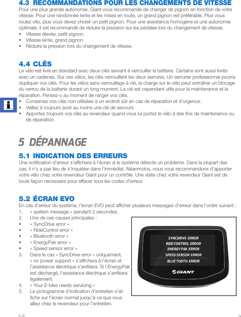 FRANÇAIS144.3  RECOMMANDATIONS POUR LES CHANGEMENTS DE VITESSEPour une plus grande autonomie, Giant vous recommande de changer de pignon en fonction de votre vitesse. Pour une randonnée lente et les mises en route, un grand pignon est préférable. Plus vous roulez vite, plus vous devez choisir un petit pignon. Pour une assistance homogène et une autonomie optimale, il est recommandé de réduire la pression sur les pédales lors du changement de vitesse. •  Vitesse élevée, petit pignon.•  Vitesse lente, grand pignon.•  Réduire la pression lors du changement de vitesse.4.4 CLÉSLe vélo est livré en standard avec deux clés servant à verrouiller la batterie. Certains sont aussi livrés avec un cadenas. Sur ces vélos, les clés verrouillent les deux serrures. Un serrurier professionnel pourra dupliquer vos clés. Pour les vélos sans verrouillage à clé, la charge sur le vélo peut entraîner un blocage du verrou de la batterie durant un long moment. La clé est cependant utile pour la maintenance et la réparation. Pensez-y au moment de ranger vos clés.•  Conservez vos clés non utilisées à un endroit sûr en cas de réparation et d’urgence. •  Veillez à toujours avoir au moins une clé de secours.•  Apportez toujours vos clés au revendeur quand vous lui portez le vélo à des ﬁns de maintenance ou de réparation.5 Dépannage5.1 INDICATION DES ERREURSUne notiﬁcation d’erreur s’afﬁchera à l’écran si le système détecte un problème. Dans la plupart des cas, il n’y a pas lieu de s’inquiéter dans l’immédiat. Néanmoins, nous vous recommandons d’apporter votre vélo chez votre revendeur Giant pour un contrôle. Une visite chez votre revendeur Giant est de toute façon nécessaire pour effacer tous les codes d’erreur.5.2 ÉCRAN EVOEn cas d’erreur du système, l’écran EVO peut afﬁcher plusieurs messages d’erreur dans l’ordre suivant:1.  «system message» pendant 2 secondes.2.  Une de ces causes principales:•  «SyncDrive error»•  «RideControl error»•  «Bluetooth error»•  «EnergyPak error»•  «Speed sensor error»3.  Dans le cas «SyncDrive error» uniquement, «no power support» s’afﬁchera à l’écran et l’assistance électrique s’arrêtera. Si l’EnergyPak est déchargé, l’assistance électrique s’arrêtera également.4.  «Your E-bike needs servicing» 5.  Le pictogramme d’indication d’entretien s’af-ﬁche sur l’écran normal jusqu’à ce que vous alliez chez le revendeur pour l’entretien. 