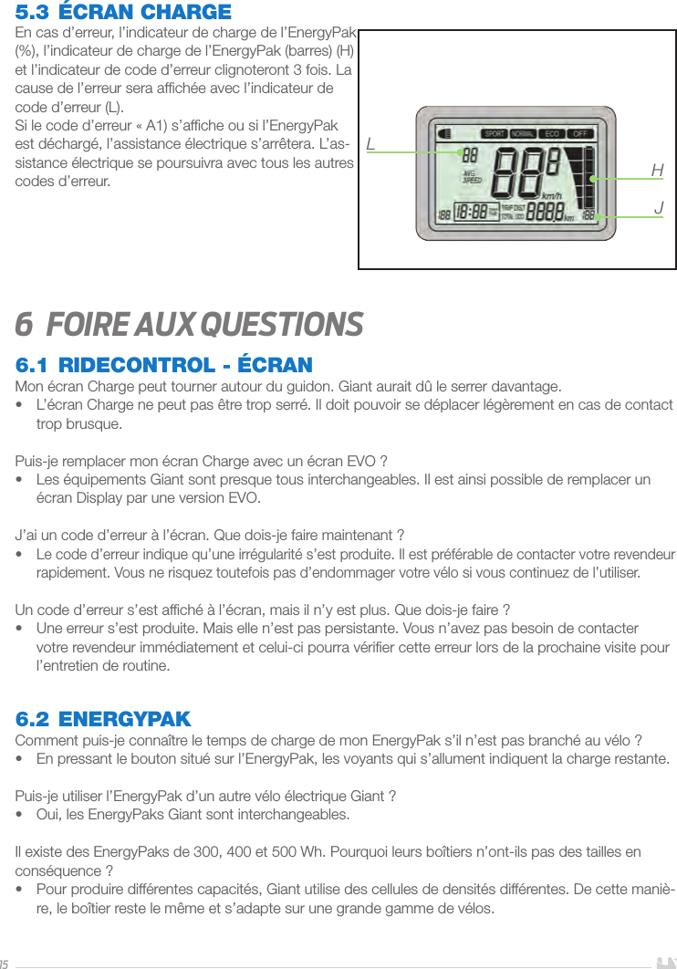 155.3 ÉCRAN CHARGEEn cas d’erreur, l’indicateur de charge de l’EnergyPak (%), l’indicateur de charge de l’EnergyPak (barres) (H) et l’indicateur de code d’erreur clignoteront 3 fois. La cause de l’erreur sera afﬁchée avec l’indicateur de code d’erreur (L). Si le code d’erreur «A1) s’afﬁche ou si l’EnergyPak est déchargé, l’assistance électrique s’arrêtera. L’as-sistance électrique se poursuivra avec tous les autres codes d’erreur. 6  Foire aux questions6.1 RIDECONTROL - ÉCRANMon écran Charge peut tourner autour du guidon. Giant aurait dû le serrer davantage.•  L’écran Charge ne peut pas être trop serré. Il doit pouvoir se déplacer légèrement en cas de contact trop brusque.Puis-je remplacer mon écran Charge avec un écran EVO?•  Les équipements Giant sont presque tous interchangeables. Il est ainsi possible de remplacer un écran Display par une version EVO.J’ai un code d’erreur à l’écran. Que dois-je faire maintenant?•  Le code d’erreur indique qu’une irrégularité s’est produite. Il est préférable de contacter votre revendeur rapidement. Vous ne risquez toutefois pas d’endommager votre vélo si vous continuez de l’utiliser.Un code d’erreur s’est afﬁché à l’écran, mais il n’y est plus. Que dois-je faire?•  Une erreur s’est produite. Mais elle n’est pas persistante. Vous n’avez pas besoin de contacter votre revendeur immédiatement et celui-ci pourra vériﬁer cette erreur lors de la prochaine visite pour l’entretien de routine. 6.2 ENERGYPAKComment puis-je connaître le temps de charge de mon EnergyPak s’il n’est pas branché au vélo?•  En pressant le bouton situé sur l’EnergyPak, les voyants qui s’allument indiquent la charge restante.Puis-je utiliser l’EnergyPak d’un autre vélo électrique Giant?•  Oui, les EnergyPaks Giant sont interchangeables.Il existe des EnergyPaks de 300, 400 et 500Wh. Pourquoi leurs boîtiers n’ont-ils pas des tailles en conséquence?•  Pour produire différentes capacités, Giant utilise des cellules de densités différentes. De cette maniè-re, le boîtier reste le même et s’adapte sur une grande gamme de vélos.LHJ