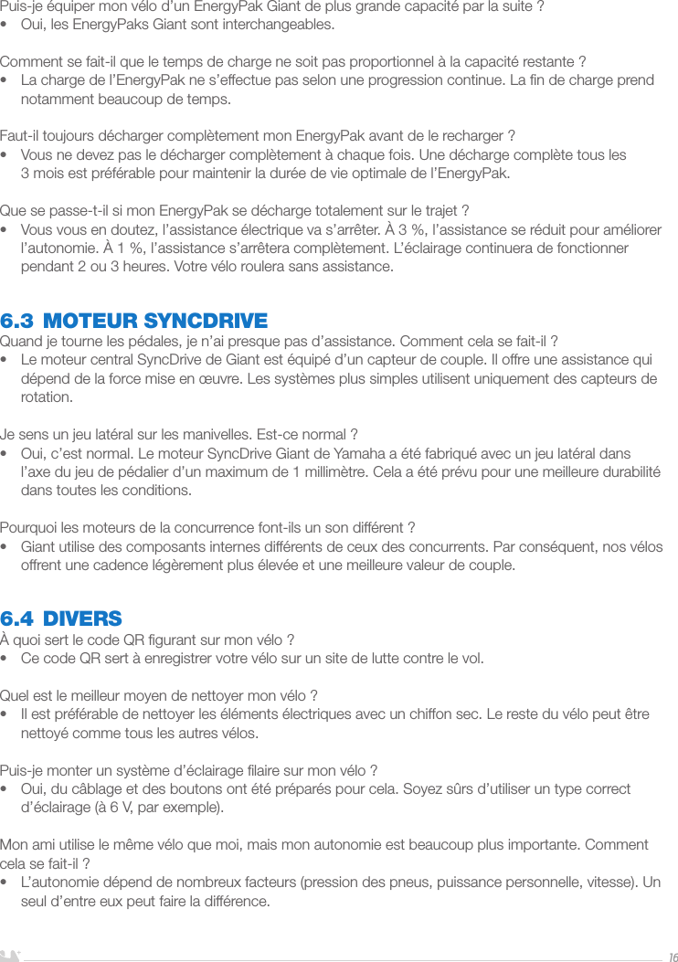 FRANÇAIS16Puis-je équiper mon vélo d’un EnergyPak Giant de plus grande capacité par la suite?•  Oui, les EnergyPaks Giant sont interchangeables.Comment se fait-il que le temps de charge ne soit pas proportionnel à la capacité restante?•  La charge de l’EnergyPak ne s’effectue pas selon une progression continue. La ﬁn de charge prend notamment beaucoup de temps.Faut-il toujours décharger complètement mon EnergyPak avant de le recharger?•  Vous ne devez pas le décharger complètement à chaque fois. Une décharge complète tous les 3mois est préférable pour maintenir la durée de vie optimale de l’EnergyPak. Que se passe-t-il si mon EnergyPak se décharge totalement sur le trajet?•  Vous vous en doutez, l’assistance électrique va s’arrêter. À 3%, l’assistance se réduit pour améliorer l’autonomie. À 1%, l’assistance s’arrêtera complètement. L’éclairage continuera de fonctionner pendant 2 ou 3 heures. Votre vélo roulera sans assistance.6.3 MOTEUR SYNCDRIVEQuand je tourne les pédales, je n’ai presque pas d’assistance. Comment cela se fait-il?•  Le moteur central SyncDrive de Giant est équipé d’un capteur de couple. Il offre une assistance qui dépend de la force mise en œuvre. Les systèmes plus simples utilisent uniquement des capteurs de rotation. Je sens un jeu latéral sur les manivelles. Est-ce normal?•  Oui, c’est normal. Le moteur SyncDrive Giant de Yamaha a été fabriqué avec un jeu latéral dans l’axe du jeu de pédalier d’un maximum de 1 millimètre. Cela a été prévu pour une meilleure durabilité dans toutes les conditions.Pourquoi les moteurs de la concurrence font-ils un son différent?•  Giant utilise des composants internes différents de ceux des concurrents. Par conséquent, nos vélos offrent une cadence légèrement plus élevée et une meilleure valeur de couple.6.4 DIVERSÀ quoi sert le code QR ﬁgurant sur mon vélo?•  Ce code QR sert à enregistrer votre vélo sur un site de lutte contre le vol.Quel est le meilleur moyen de nettoyer mon vélo?•  Il est préférable de nettoyer les éléments électriques avec un chiffon sec. Le reste du vélo peut être nettoyé comme tous les autres vélos.Puis-je monter un système d’éclairage ﬁlaire sur mon vélo?•  Oui, du câblage et des boutons ont été préparés pour cela. Soyez sûrs d’utiliser un type correct d’éclairage (à 6V, par exemple).Mon ami utilise le même vélo que moi, mais mon autonomie est beaucoup plus importante. Comment cela se fait-il?•  L’autonomie dépend de nombreux facteurs (pression des pneus, puissance personnelle, vitesse). Un seul d’entre eux peut faire la différence.