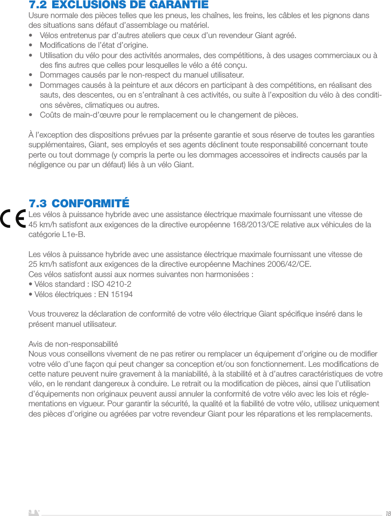 FRANÇAIS187.2 EXCLUSIONS DE GARANTIEUsure normale des pièces telles que les pneus, les chaînes, les freins, les câbles et les pignons dans des situations sans défaut d’assemblage ou matériel.•  Vélos entretenus par d’autres ateliers que ceux d’un revendeur Giant agréé.•  Modiﬁcations de l’état d’origine.•  Utilisation du vélo pour des activités anormales, des compétitions, à des usages commerciaux ou à des ﬁns autres que celles pour lesquelles le vélo a été conçu.•  Dommages causés par le non-respect du manuel utilisateur.•  Dommages causés à la peinture et aux décors en participant à des compétitions, en réalisant des sauts, des descentes, ou en s’entraînant à ces activités, ou suite à l’exposition du vélo à des conditi-ons sévères, climatiques ou autres.•  Coûts de main-d’œuvre pour le remplacement ou le changement de pièces.À l’exception des dispositions prévues par la présente garantie et sous réserve de toutes les garanties supplémentaires, Giant, ses employés et ses agents déclinent toute responsabilité concernant toute perte ou tout dommage (y compris la perte ou les dommages accessoires et indirects causés par la négligence ou par un défaut) liés à un vélo Giant.7.3 CONFORMITÉLes vélos à puissance hybride avec une assistance électrique maximale fournissant une vitesse de 45km/h satisfont aux exigences de la directive européenne 168/2013/CE relative aux véhicules de la catégorie L1e-B.Les vélos à puissance hybride avec une assistance électrique maximale fournissant une vitesse de 25km/h satisfont aux exigences de la directive européenne Machines 2006/42/CE.Ces vélos satisfont aussi aux normes suivantes non harmonisées:• Vélos standard: ISO 4210-2• Vélos électriques: EN 15194Vous trouverez la déclaration de conformité de votre vélo électrique Giant spéciﬁque inséré dans le présent manuel utilisateur.Avis de non-responsabilitéNous vous conseillons vivement de ne pas retirer ou remplacer un équipement d’origine ou de modiﬁer votre vélo d’une façon qui peut changer sa conception et/ou son fonctionnement. Les modiﬁcations de cette nature peuvent nuire gravement à la maniabilité, à la stabilité et à d’autres caractéristiques de votre vélo, en le rendant dangereux à conduire. Le retrait ou la modiﬁcation de pièces, ainsi que l’utilisation d’équipements non originaux peuvent aussi annuler la conformité de votre vélo avec les lois et régle-mentations en vigueur. Pour garantir la sécurité, la qualité et la ﬁabilité de votre vélo, utilisez uniquement des pièces d’origine ou agréées par votre revendeur Giant pour les réparations et les remplacements.