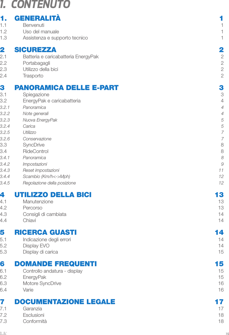 ITALIANO191.  Contenuto1. GENERALITÀ  11.1 Benvenuti  11.2  Uso del manuale  11.3  Assistenza e supporto tecnico   12 SICUREZZA  22.1  Batteria e caricabatteria EnergyPak  22.2 Portabagagli  22.3  Utilizzo della bici  22.4 Trasporto  23   PANORAMICA DELLE E-PART  33.1 Spiegazione  33.2  EnergyPak e caricabatteria  43.2.1 Panoramica  43.2.2  Note generali  43.2.3  Nuova EnergyPak  53.2.4 Carica  53.2.5 Utilizzo  73.2.6 Conservazione  73.3 SyncDrive  83.4 RideControl  83.4.1 Panoramica  83.4.2 Impostazioni  93.4.3  Reset impostazioni   113.4.4  Scambio (Km/h&lt;-&gt;Mph)  123.4.5  Regolazione della posizione  124  UTILIZZO DELLA BICI  134.1 Manutenzione  134.2 Percorso  134.3  Consigli di cambiata  144.4 Chiavi  145  RICERCA GUASTI  145.1  Indicazione degli errori  145.2  Display EVO  145.3  Display di carica  156  DOMANDE FREQUENTI  156.1  Controllo andatura - display  156.2 EnergyPak  156.3  Motore SyncDrive  166.4 Varie  167  DOCUMENTAZIONE LEGALE  177.1 Garanzia  177.2 Esclusioni  187.3 Conformità  18